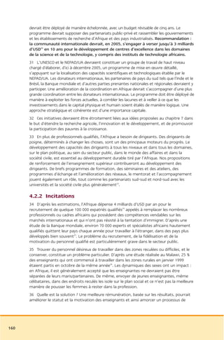 devrait être déployé de manière échelonnée, avec un budget révisable de cinq ans. Le
      programme devrait supposer des partenariats public-privé et rassembler les gouvernements
      et les établissements de recherche d’Afrique et des pays industrialisés. Recommandation :
      la communauté internationale devrait, en 2005, s’engager à verser jusqu’à 3 milliards
      d’USD22 en 10 ans pour le développement de centres d’excellence dans les domaines
      de la science et de la technologie, y compris des instituts de technologie africains.
      31 L’UNESCO et le NEPAD/UA devraient constituer un groupe de travail de haut niveau
      chargé d’élaborer, d’ici à décembre 2005, un programme de mise en œuvre détaillé,
      s’appuyant sur la localisation des capacités scientifiques et technologiques établie par le
      NEPAD/UA. Les donateurs internationaux, les partenaires de pays du sud tels que l’Inde et le
      Brésil, la Banque mondiale et d’autres parties prenantes nationales et régionales devraient y
      participer. Une amélioration de la coordination en Afrique devrait s’accompagner d’une plus
      grande coordination entre les donateurs internationaux. Le programme doit être déployé de
      manière à exploiter les forces actuelles, à combler les lacunes et à veiller à ce que les
      investissements dans le capital physique et humain soient étalés de manière logique. Une
      approche stratégique et cohérente est d’une importance capitale.
      32 Ces initiatives devraient être étroitement liées aux idées proposées au chapitre 7 dans
      le but d’étendre la recherche agricole, l’innovation et le développement, et de promouvoir
      la participation des pauvres à la croissance.
      33 En plus de professionnels qualifiés, l’Afrique a besoin de dirigeants. Des dirigeants de
      poigne, déterminés à changer les choses, sont un des principaux moteurs du progrès. Le
      développement des capacités des dirigeants à tous les niveaux et dans tous les domaines,
      sur le plan politique, au sein du secteur public, dans le monde des affaires et dans la
      société civile, est essentiel au développement durable tiré par l’Afrique. Nos propositions
      de renforcement de l’enseignement supérieur contribueront au développement des
      dirigeants. De brefs programmes de formation, des séminaires et des ateliers, des
      programmes d’échange et l’amélioration des réseaux, le mentorat et l’accompagnement
      jouent également un rôle, tout comme les partenariats sud-sud et nord-sud avec les
      universités et la société civile plus généralement23.

      4.2.2 Incitations
      34 D’après les estimations, l’Afrique dépense 4 milliards d’USD par an pour le
      recrutement de quelque 100 000 expatriés qualifiés24 appelés à remplacer les nombreux
      professionnels ou cadres africains qui possèdent des compétences vendables sur les
      marchés internationaux et qui n’ont pas résisté à la tentation d’immigrer. D’après une
      étude de la Banque mondiale, environ 70 000 experts et spécialistes africains hautement
      qualifiés quittent leur pays chaque année pour travailler à l’étranger, dans des pays plus
      développés bien souvent25. Le problème du recrutement, de la fidélisation et de la
      motivation du personnel qualifié est particulièrement grave dans le secteur public.
      35 Trouver du personnel désireux de travailler dans des zones reculées ou difficiles, et le
      conserver, constitue un problème particulier. D’après une étude réalisée au Malawi, 25 %
      des enseignants qui ont commencé à travailler dans les zones rurales en janvier 1999
      étaient partis en octobre de la même année26. Les dynamiques des sexes ont un impact :
      en Afrique, il est généralement accepté que les enseignantes ne devraient pas être
      séparées de leurs maris/partenaires. De même, envoyer de jeunes enseignantes, même
      célibataires, dans des endroits reculés les isole sur le plan social et ce n’est pas la meilleure
      manière de pousser les femmes à rester dans la profession.
      36 Quelle est la solution ? Une meilleure rémunération, basée sur les résultats, pourrait
      améliorer le statut et la motivation des enseignants et ainsi amorcer un processus de




160
 