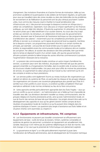 4 – Avoir de bons systèmes : la gouvernance et le développement des capacités
changement. Des incitations financières et d’autres formes de motivation, telles qu’une
promotion accélérée et la participation à des ateliers de formation réguliers, en particulier
pour ceux qui travaillent dans des zones reculées ou dans des bidonvilles (où les problèmes
de recrutement et de fidélisation du personnel sont les plus sérieux) pourraient s’avérer
utiles, tout comme des mesures visant à faciliter le travail (amélioration des
infrastructures, etc.). Cela pourrait encourager la diaspora à rentrer en Afrique pour y
utiliser ses compétences. Cependant, tout cela aura un impact significatif sur les finances
publiques, qui sont déjà très réduites. Il faudra les augmenter. En attendant, ces mesures
ne seront prises que si elles bénéficient d’un soutien externe. Au cours des cinq à sept
années qui viennent, les donateurs, en collaboration étroite avec les gouvernements
africains, devraient axer le financement de l’assistance technique sur des programmes
d’amélioration des salaires27, notamment pour les compétences prioritaires qui sont
difficiles à recruter ou à conserver, qu’il s’agisse de personnel local ou expatrié, membres
de la diaspora compris. Les programmes pourraient être liés à un certain nombre de
principes, par exemple : une journée de travail entière pour le salaire d’une journée
entière, la responsabilité envers les communautés locales et la tolérance zéro en matière
de corruption. Par ailleurs, le soutien des donateurs doit être prévisible, bien que limité
dans le temps et dégressif à partir d’un certain stade, afin que les gouvernements
africains puissent prendre la relève lorsque les autres réformes commenceront à produire
l’augmentation nécessaire de la croissance.
37 La pression des communautés locales constitue un autre moyen d’améliorer les
services. La pression peut venir des individus, de groupes informels tels que des parents
agissant ensemble ou d’organisations formelles, dans la société civile, le secteur privé ou
les structures tribales traditionnelles. Ceci peut avoir pour effet de motiver les prestataires
de services, en augmentant la valeur perçue de leur travail ou leur sentiment qu’ils ont
des comptes à rendre sur leurs prestations.
38 Les services publics sont également fournis au niveau local par des organisations qui
opèrent en dehors du système de l’État, en particulier les réseaux et les groupes religieux.
Ces organisations ont souvent une couverture géographique plus grande que l’État et il
semble tout à fait justifié d’y avoir recours, à condition qu’elles complètent l’État (par
exemple en adhérant à des normes similaires) au lieu de lui faire concurrence.
39 Cette approche semble particulièrement appropriée dans les États fragiles – ceux qui
sont en conflit ou qui en sortent – où l’administration est si faible qu’il est impossible de
travailler avec elle. Les donateurs devraient travailler au niveau communautaire, avec les
groupes religieux et d’autres prestataires privés, ainsi qu’avec l’administration locale, en
vue de fournir des services de base tels que l’éducation. Ces projets doivent être axés sur le
développement des capacités et ceux qui les gèrent doivent rendre compte de leurs
résultats à la population locale de manière à ce qu’ils puissent être intégrés dans les
systèmes étatiques à l’avenir. Les questions plus larges d’assistance aux États faibles et en
situation d’échec sont examinées au chapitre 9.

4.2.3 Équipements et infrastructures, TIC comprises
40 Les fonctionnaires ne peuvent pas travailler correctement et efficacement sans
équipements de base : outils de tenue de dossiers, fichiers, systèmes comptables et
systèmes de gestion du personnel. La dotation en équipement est actuellement très
variable. Beaucoup n’ont même pas de systèmes téléphoniques en état de marche. Cela
doit changer si l’on veut que le potentiel de l’informatique soit pleinement exploité.
41 La gouvernance en ligne28 a un rôle particulièrement important à jouer dans
l’amélioration de l’efficacité administrative, dans le développement de l’innovation technique




                                                                                                  161
 