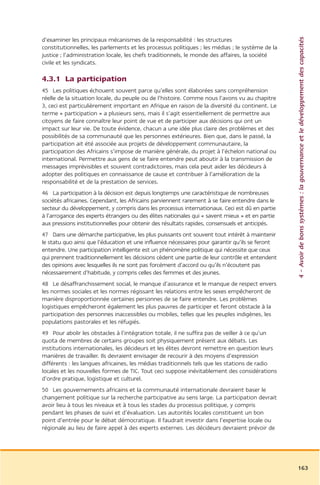 4 – Avoir de bons systèmes : la gouvernance et le développement des capacités
d’examiner les principaux mécanismes de la responsabilité : les structures
constitutionnelles, les parlements et les processus politiques ; les médias ; le système de la
justice ; l’administration locale, les chefs traditionnels, le monde des affaires, la société
civile et les syndicats.

4.3.1 La participation
45 Les politiques échouent souvent parce qu’elles sont élaborées sans compréhension
réelle de la situation locale, du peuple ou de l’histoire. Comme nous l’avons vu au chapitre
3, ceci est particulièrement important en Afrique en raison de la diversité du continent. Le
terme « participation » a plusieurs sens, mais il s’agit essentiellement de permettre aux
citoyens de faire connaître leur point de vue et de participer aux décisions qui ont un
impact sur leur vie. De toute évidence, chacun a une idée plus claire des problèmes et des
possibilités de sa communauté que les personnes extérieures. Bien que, dans le passé, la
participation ait été associée aux projets de développement communautaire, la
participation des Africains s’impose de manière générale, du projet à l’échelon national ou
international. Permettre aux gens de se faire entendre peut aboutir à la transmission de
messages imprévisibles et souvent contradictoires, mais cela peut aider les décideurs à
adopter des politiques en connaissance de cause et contribuer à l’amélioration de la
responsabilité et de la prestation de services.
46 La participation à la décision est depuis longtemps une caractéristique de nombreuses
sociétés africaines. Cependant, les Africains parviennent rarement à se faire entendre dans le
secteur du développement, y compris dans les processus internationaux. Ceci est dû en partie
à l’arrogance des experts étrangers ou des élites nationales qui « savent mieux » et en partie
aux pressions institutionnelles pour obtenir des résultats rapides, consensuels et anticipés.
47 Dans une démarche participative, les plus puissants ont souvent tout intérêt à maintenir
le statu quo ainsi que l’éducation et une influence nécessaires pour garantir qu’ils se feront
entendre. Une participation intelligente est un phénomène politique qui nécessite que ceux
qui prennent traditionnellement les décisions cèdent une partie de leur contrôle et entendent
des opinions avec lesquelles ils ne sont pas forcément d’accord ou qu’ils n’écoutent pas
nécessairement d’habitude, y compris celles des femmes et des jeunes.
48 Le désaffranchissement social, le manque d’assurance et le manque de respect envers
les normes sociales et les normes régissant les relations entre les sexes empêcheront de
manière disproportionnée certaines personnes de se faire entendre. Les problèmes
logistiques empêcheront également les plus pauvres de participer et feront obstacle à la
participation des personnes inaccessibles ou mobiles, telles que les peuples indigènes, les
populations pastorales et les réfugiés.
49 Pour abolir les obstacles à l’intégration totale, il ne suffira pas de veiller à ce qu’un
quota de membres de certains groupes soit physiquement présent aux débats. Les
institutions internationales, les décideurs et les élites devront remettre en question leurs
manières de travailler. Ils devraient envisager de recourir à des moyens d’expression
différents : les langues africaines, les médias traditionnels tels que les stations de radio
locales et les nouvelles formes de TIC. Tout ceci suppose inévitablement des considérations
d’ordre pratique, logistique et culturel.
50 Les gouvernements africains et la communauté internationale devraient baser le
changement politique sur la recherche participative au sens large. La participation devrait
avoir lieu à tous les niveaux et à tous les stades du processus politique, y compris
pendant les phases de suivi et d’évaluation. Les autorités locales constituent un bon
point d’entrée pour le débat démocratique. Il faudrait investir dans l’expertise locale ou
régionale au lieu de faire appel à des experts externes. Les décideurs devraient prévoir de




                                                                                                 163
 