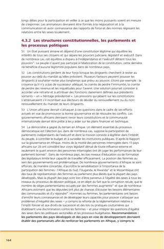 longs délais pour la participation et veiller à ce que les moins puissants soient en mesure
      de s’exprimer. Les animateurs devraient être formés à la négociation et à la
      communication et avoir connaissance des rapports de force et des normes régissant les
      relations entre les sexes localement.

      4.3.2 Les structures constitutionnelles, les parlements et
      les processus politiques
      51 Un État puissant émane et dépend d’une constitution légitime qui équilibre les
      intérêts de tous ses citoyens et qui sépare les pouvoirs judiciaire, législatif et exécutif. Dans
      de nombreux cas, cet équilibre a disparu à l’indépendance et l’exécutif détient tous les
      pouvoirs30. Le peuple n’ayant pas participé à l’élaboration de la constitution, cette dernière
      ne bénéficie d’aucune légitimité populaire dans de nombreux pays.
      52 Les constitutions perdent de leur force lorsque les dirigeants cherchent à rester au
      pouvoir au-delà du mandat qu’elles prévoient. Plusieurs facteurs peuvent pousser les
      dirigeants à souhaiter rester plus longtemps que prévu au pouvoir. Citons par exemple : la
      croyance qu’il n’y a pas de successeur adéquat, la crainte de perdre l’immunité, la crainte
      de perdre des revenus et les inquiétudes pour l’avenir. Une solution pourrait consister à
      accorder une retraite et à attribuer des fonctions clairement définies aux présidents
      sortants – un « héritage présidentiel ». Les pressions qui pèsent sur les constitutions
      s’atténueraient s’il incombait aux électeurs de décider du renouvellement ou du non-
      renouvellement du mandat de leurs dirigeants.
      53 L’Union africaine devrait s’attaquer à ces questions dans le cadre de ses efforts
      actuels en vue de promouvoir la bonne gouvernance et de résoudre les conflits. Les
      gouvernements africains devraient revoir leurs constitutions et la communauté
      internationale devrait être prête à les y aider sur les plans financier et technique.
      54 La démocratie a gagné du terrain en Afrique. Un élément essentiel du processus
      démocratique est l’élection qui, dans de nombreux cas, suppose la participation de
      parlements indépendants de l’exécutif et dont la mission consiste à légiférer dans l’intérêt
      du peuple, à contrôler le budget et à surveiller les institutions publiques. D’après le Rapport
      sur la gouvernance en Afrique, moins de la moitié des personnes interrogées dans 15 pays
      africains sur 28 ont considéré leur corps législatif dénué de toute influence externe et
      seulement le quart environ des personnes interrogées ont dit juger les performances de leur
      parlement bonnes31. Dans de nombreux pays, les bas niveaux d’éducation ou de formation
      des législateurs limite leur capacité de travailler efficacement. La position des femmes au
      sein des gouvernements est problématique. De nombreux gouvernements d’Afrique se sont
      efforcés, de manière concertée, d’accroître la sensibilisation à l’importance de la
      participation des femmes : l’Afrique du Sud, l’Ouganda, le Rwanda32 et le Mozambique ont
      des taux de représentation des femmes au parlement plus élevés que la plupart des pays
      développés. Mais la plupart des pays sont loin d’être parvenus à l’égalité des sexes à tous les
      niveaux du processus de décision politique, ce en dépit du fait que la corruption recule, que le
      nombre de sièges parlementaires occupés par des femmes augmente33 et que de nombreux
      Africains estiment que les députées ont plus de chances d’écouter les besoins élémentaires
      des communautés et d’y répondre34. Hommes ou femmes, les parlementaires ont besoin
      d’enrichir leurs connaissances et de développer leurs capacités pour pouvoir s’attaquer aux
      problèmes d’inégalité des sexes – y compris la refonte de la réglementation relative à
      l’impôt foncier et aux droits de succession et des lois ou pratiques coutumières qui
      établissent une discrimination contre les femmes – et pour intégrer les questions d’égalité
      des sexes dans les politiques sectorielles et les processus budgétaires. Recommandation :
      les parlements des pays développés et des pays en voie de développement devraient
      établir des partenariats afin de renforcer les parlements en Afrique, y compris le




164
 