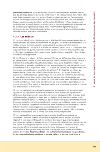 4 – Avoir de bons systèmes : la gouvernance et le développement des capacités
parlement panafricain. Pour des résultats optimum, ces partenariats devraient aller au-
delà des échanges de courte durée, des conférences et des visites d’études. Il devrait en effet
s’agir de partenariats à plus long terme, à finalité pratique, reposant sur l’apprentissage
mutuel, par exemple dans des domaines tels que la consultation avec tous leurs électeurs35.
Ces partenariats pourraient englober une formation à l’utilisation efficace des processus
parlementaires, la mise à disposition de ressources et de compétences dans le domaine des
TCI et l’échange d’expériences pratiques. Nous recommandons également que les
parlements des pays développés se demandent si leurs propres structures institutionnelles
facilitent le travail à l’échelon international.

4.3.3 Les médias
55 Le droit à la réception d’informations et à la liberté d’expression est prévu dans la
Charte africaine des droits de l’homme et des peuples36. Ce droit doit être respecté. Les
médias ont une fonction éducative et constituent une source d’informations
essentielle pouvant contribuer à la réalisation des OMD, promouvoir la transparence de
la gouvernance37 et, par leur comportement équilibré, contribuer à la prévention des
conflits. Des médias diversifiés peuvent avoir des bienfaits considérables : ils sont dans
l’intérêt du développement.
56 En Afrique, la circulation de l’information s’effectue par différents médias, y compris
les médias établis comme la radio, les moyens de communication traditionnels tels que la
chanson et le conte, et les nouvelles technologies telles que la téléphonie mobile. Les
médias privés et les ondes libéralisées sont en augmentation. Par exemple, on dénombre
actuellement au Mali 30 journaux privés, 147 stations de radio locales indépendantes, sept
stations de radio publiques et une chaîne de télévision38. En Ouganda, les villages qui
avaient dix stations de radiodiffusion communautaires en 1985 en ont 300 ou plus
aujourd’hui39. Cette expansion rapide n’a pas été sans créer des problèmes. Par exemple,
les journalistes ne sont pas toujours bien formés, les normes professionnelles sont
médiocres et l’autorégulation fait défaut. En outre, une bonne partie des médias africains
restent contrôlés par l’État ou lui appartiennent. La monopolisation des médias par un
groupe, y compris l’État, nuit à la liberté des médias et à la confiance populaire et ouvre la
voie à la distorsion et à la rumeur.
57 Les journalistes africains devraient adopter une autorégulation et une déontologie
rigoureuses pour permettre aux médias de jouer leur rôle d’observateur public et de
générateur du changement. En outre, l’environnement politique doit être favorable à des
médias diversifiés, pluralistes et libres, avec un équilibre entre les médias publics, privés,
communautaires et locaux40. Le NEPAD/UA devrait encourager les gouvernements africains
à éliminer toutes les restrictions actuellement imposées aux médias de masse, promouvoir
l’adoption de cadres compétitifs autorisant les investissements dans une infrastructure de
diffusion diversifiée et développer des cadres juridiques et des environnements
réglementaires transparents et souples en coopération avec la société civile. Ils devraient
renforcer leurs relations avec la société civile et les médias indépendants.
58 Les médias africains gagneraient à avoir un point de référence régional ou
continental41. Bien que certains organismes chargés des médias existent au niveau
régional, ils sont peu nombreux et ont tendance à ne couvrir que certains aspects
particuliers des médias. Le Media Institute of Southern Africa (MISA), par exemple, fait du
bon travail, mais est principalement axé sur la promotion de la liberté des médias. Une
approche panafricaine pourrait augmenter le niveau de financement, assurer la
coordination et être garante d’une approche holistique en vue d’inclure les différents
aspects des médias. Recommandation : les institutions médiatiques indépendantes,
les services audiovisuels publiques, la société civile et le secteur privé, avec le




                                                                                                  165
 