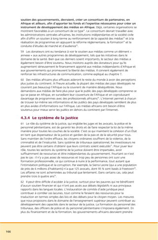 soutien des gouvernements, devraient, créer un consortium de partenaires, en
      Afrique et ailleurs, afin d’apporter les fonds et l’expertise nécessaires pour créer un
      instrument de développement des médias en Afrique. Déjà, certaines organisations se
      montrent favorables à un consortium de ce type42. Le consortium devrait travailler avec
      les administrations centrales africaines, les institutions indépendantes et la société civile
      afin d’offrir un soutien à long terme au renforcement de la capacité des médias43 et à la
      réalisation de programmes en appuyant la réforme réglementaire, la formation44 et la
      conduite d’études de marché et d’audience45.
      59 Les donateurs ont eu tendance à voir le soutien aux médias comme un élément «
      annexe » aux autres programmes de développement, tels que les initiatives dans le
      domaine de la santé. Bien que ces derniers soient importants, le secteur des médias a
      également besoin d’être soutenu. Nous insistons auprès des donateurs pour qu’ils
      augmentent sérieusement le financement apporté aux médias indépendants d’Afrique et
      aux gouvernements qui promeuvent la liberté des médias. Il convient également de
      renforcer les infrastructures de communication, comme expliqué au chapitre 7.
      60 Des médias africains plus efficaces aideront le reste du monde à avoir des perceptions
      plus justes du continent. À l’heure actuelle, la plupart des médias des pays développés ne
      couvrent pas beaucoup l’Afrique ou la couvrent de manière déséquilibrée. Nous
      demandons aux médias de faire plus pour que le public des pays développés comprenne ce
      qui se passe en Afrique, en surveillant leur couverture de l’Afrique et en coproduisant
      davantage de programmes avec des professionnels africains46. L’Internet permet à chacun
      de trouver lui-même ses informations et les publics des pays développés semblent de plus
      en plus avides d’informations sur l’Afrique. Les médias africains ont besoin d’être
      soutenus pour mieux servir les publics en dehors du continent par l’Internet.

      4.3.4 Le système de la justice
      61 Le rôle du système de la justice, qui englobe les juges et les avocats, la police et le
      personnel pénitentiaire, est de garantir les droits et de faire respecter la loi de la même
      manière pour toutes les couches de la société. C’est ce qui maintient la cohésion d’un État
      en tant que dispensateur de la justice et gardien de la paix et de la sécurité pour tous.
      Sans maintien de l’ordre efficace, les citoyens ordinaires souffrent de la violence, de la
      criminalité et de l’insécurité. Sans système de tribunaux opérationnel, les investisseurs ne
      peuvent pas être certains d’obtenir que leurs contrats soient exécutés47. Pour jouer leur
      rôle, toutes les sections du système de la justice doivent être impartiales, avoir
      suffisamment de ressources et être indépendantes du gouvernement. Pourtant ce n’est
      pas le cas : il n’y a pas assez de ressources et trop peu de personnes ont suivi une
      formation professionnelle, ce qui continue à nuire à la performance, tout autant que
      l’intimidation politique et la corruption. Par exemple, la Sierra Leone (qui a une population
      de près de 6 millions d’habitants) n’a que 125 avocats, dont 95 % sont basés à Freetown48.
      Les affaires ne sont acheminées au tribunal que lentement. Dans certains cas, cela peut
      prendre trois à quatre ans49.
      62 Il peut-être difficile d’accéder à la justice, surtout pour les pauvres qui ne bénéficient
      d’aucun soutien financier et qui n’ont pas accès aux débats législatifs ni aux principaux
      rapports dans les langues locales. L’instauration de comités d’aide juridique peut
      contribuer à combler ces lacunes, tout comme le feraient des ressources pour la
      traduction en termes simples des lois et des débats pour le citoyen moyen. Les mesures
      que nous proposons dans le domaine de l’enseignement supérieur peuvent contribuer au
      développement des capacités dans le secteur de la justice. La formation du personnel des
      tribunaux, des officiers de police et du personnel pénitentiaire s’imposera également. En
      plus du financement et de la formation, les gouvernements africains devraient prendre




166
 