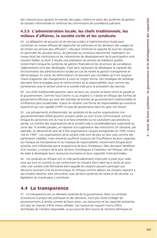 4 – Avoir de bons systèmes : la gouvernance et le développement des capacités
des mesures pour garantir le mandat des juges, mettre en place des systèmes de gestion
de dossiers informatisée et renforcer les commissions de surveillance judiciaire.

4.3.5 L’administration locale, les chefs traditionnels, les
milieux d’affaires, la société civile et les syndicats
63 La délégation de pouvoirs et de services publics à l’administration locale peut
constituer un moyen efficace de rapprocher les politiciens et les décideurs des usagers et
de rendre ces services plus efficaces50. Cela peut renforcer la capacité de tous les citoyens,
en particulier les groupes exclus, de participer au processus décisionnel. Cependant, au
niveau local, les institutions et les mécanismes de développement de la participation sont
souvent faibles, ce dont il résulte une prestation de services de médiocre qualité,
notamment lorsque les systèmes de gestion financière et les structures de surveillance
réglementaire sont peu développés. Il est donc nécessaire de développer la capacité des
fonctionnaires des administrations locales en vue de rendre la gestion transparente et
démocratique. En outre, les réformateurs ne devraient pas considérer qu’il est toujours
mieux d’apporter des changements à court et moyen terme. Des stratégies de rechange
devraient être envisagées pour le renforcement de la responsabilité, tout comme des
partenariats avec le secteur privé et la société civile pour la prestation des services.
64 Les chefs traditionnels peuvent, dans certains cas, assurer la liaison entre le peuple et
le gouvernement. Comme nous l’avons vu au chapitre 3, il existe en Afrique des formes de
gouvernance efficaces qui sont des hybrides de formes de gouvernement traditionnelles et
d’influences plus occidentales. Il peut en résulter une forme de responsabilité qui suscite la
loyauté et qui soit capable d’offrir le type de gouvernance dans les gens ont besoin.
65 Les groupements professionnels, les syndicats et les autres organisations non
gouvernementales (ONG) peuvent souvent parler au nom d’une communauté, surtout
lorsque les personnes ont du mal à se faire entendre ou ne souhaitent pas prendre la
parole. Le nombre des organisations de la société civile a considérablement augmenté au
cours des 10 années passées, en réponse à la suppression des restrictions. En Tanzanie, par
exemple, on dénombrait plus de 9 000 organisations civiques enregistrées en 1999, contre
168 en 199051. Les organisations de la société civile sont de plus en plus vues comme des
partenaires crédibles, mais certaines souffrent toujours de l’insuffisance de leurs capacités,
du manque de transparence et du manque de responsabilité, notamment lorsque leurs
activités sont influencées par le programme de leurs fondateurs. Elles devraient bénéficier
d’un soutien, y compris de la part de leurs homologues à l’extérieur de l’Afrique, afin de
les aider à développer leurs ressources humaines et leurs capacités institutionnelles.
66 Les syndicats en Afrique ont un rôle particulièrement important à jouer pour aider
ceux qui sont en activité ou qui recherchent du travail à faire valoir leurs droits et pour
créer une société civile florissante dans laquelle les citoyens peuvent participer aux
décisions touchant à la vie économique. En Afrique comme ailleurs, les citoyens aspirent à
des emplois décents, bien rémunérés, avec de bons systèmes de santé et de sécurité. La
législation du travail peut y contribuer.


4.4 La transparence
67 La transparence est un élément essentiel de la gouvernance. Dans un contexte
d’ouverture à propos des politiques et des décisions, il est plus facile d’obliger les
gouvernements à rendre compte de leurs actes. Les ressources et les capacités existantes
ont plus de chances d’être mieux utilisées. Les ressources risquent moins d’être
distribuées de manière inéquitable, ce qui pourrait être source de tensions ethniques et




                                                                                                 167
 