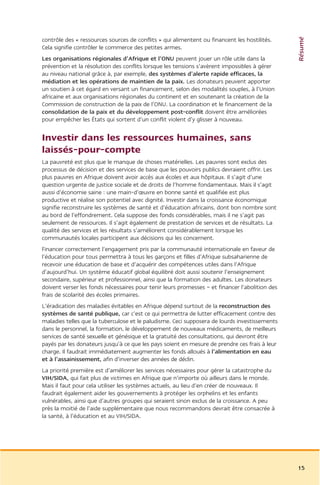Résumé
contrôle des « ressources sources de conflits » qui alimentent ou financent les hostilités.
Cela signifie contrôler le commerce des petites armes.
Les organisations régionales d’Afrique et l’ONU peuvent jouer un rôle utile dans la
prévention et la résolution des conflits lorsque les tensions s’avèrent impossibles à gérer
au niveau national grâce à, par exemple, des systèmes d’alerte rapide efficaces, la
médiation et les opérations de maintien de la paix. Les donateurs peuvent apporter
un soutien à cet égard en versant un financement, selon des modalités souples, à l’Union
africaine et aux organisations régionales du continent et en soutenant la création de la
Commission de construction de la paix de l’ONU. La coordination et le financement de la
consolidation de la paix et du développement post-conflit doivent être améliorées
pour empêcher les États qui sortent d’un conflit violent d’y glisser à nouveau.


Investir dans les ressources humaines, sans
laissés-pour-compte
La pauvreté est plus que le manque de choses matérielles. Les pauvres sont exclus des
processus de décision et des services de base que les pouvoirs publics devraient offrir. Les
plus pauvres en Afrique doivent avoir accès aux écoles et aux hôpitaux. Il s’agit d’une
question urgente de justice sociale et de droits de l’homme fondamentaux. Mais il s’agit
aussi d’économie saine : une main-d’œuvre en bonne santé et qualifiée est plus
productive et réalise son potentiel avec dignité. Investir dans la croissance économique
signifie reconstruire les systèmes de santé et d’éducation africains, dont bon nombre sont
au bord de l’effondrement. Cela suppose des fonds considérables, mais il ne s’agit pas
seulement de ressources. Il s’agit également de prestation de services et de résultats. La
qualité des services et les résultats s’améliorent considérablement lorsque les
communautés locales participent aux décisions qui les concernent.
Financer correctement l’engagement pris par la communauté internationale en faveur de
l’éducation pour tous permettra à tous les garçons et filles d’Afrique subsaharienne de
recevoir une éducation de base et d’acquérir des compétences utiles dans l’Afrique
d’aujourd’hui. Un système éducatif global équilibré doit aussi soutenir l’enseignement
secondaire, supérieur et professionnel, ainsi que la formation des adultes. Les donateurs
doivent verser les fonds nécessaires pour tenir leurs promesses – et financer l’abolition des
frais de scolarité des écoles primaires.
L’éradication des maladies évitables en Afrique dépend surtout de la reconstruction des
systèmes de santé publique, car c’est ce qui permettra de lutter efficacement contre des
maladies telles que la tuberculose et le paludisme. Ceci supposera de lourds investissements
dans le personnel, la formation, le développement de nouveaux médicaments, de meilleurs
services de santé sexuelle et génésique et la gratuité des consultations, qui devront être
payés par les donateurs jusqu’à ce que les pays soient en mesure de prendre ces frais à leur
charge. Il faudrait immédiatement augmenter les fonds alloués à l’alimentation en eau
et à l’assainissement, afin d’inverser des années de déclin.
La priorité première est d’améliorer les services nécessaires pour gérer la catastrophe du
VIH/SIDA, qui fait plus de victimes en Afrique que n’importe où ailleurs dans le monde.
Mais il faut pour cela utiliser les systèmes actuels, au lieu d’en créer de nouveaux. Il
faudrait également aider les gouvernements à protéger les orphelins et les enfants
vulnérables, ainsi que d’autres groupes qui seraient sinon exclus de la croissance. A peu
près la moitié de l’aide supplémentaire que nous recommandons devrait être consacrée à
la santé, à l’éducation et au VIH/SIDA.




                                                                                                15
 