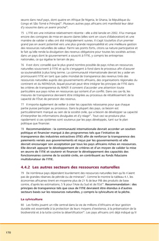 œuvre dans neuf pays, dont quatre en Afrique (le Nigeria, le Ghana, la République du
      Congo et São Tomé e Príncipe)59. Plusieurs autres pays africains ont manifesté leur désir
      d’y souscrire dans un avenir proche60.
      75 L’ITIE est une initiative relativement récente : elle a été lancée en 2002. Il lui manque
      encore des consignes de mise en œuvre claires (elles sont en cours d’élaboration) et une
      manière de valider si elles ont été intégralement suivies. Il s’agit toutefois d’un premier
      grand pas en avant potentiel vers une plus grande responsabilité et une meilleure gestion
      des ressources naturelles de valeur. Parmi ses points forts, citons sa nature participative et
      le fait qu’elle rende la divulgation des revenus obligatoire pour toutes les sociétés actives
      dans un pays dont le gouvernement a souscrit à l’ITIE, y compris les entreprises
      nationales, ce qui égalise le terrain de jeu.
      76 Il est donc conseillé que le plus grand nombre possible de pays riches en ressources
      naturelles souscrivent à l’ITIE et qu’ils s’engagent à fond dans le processus afin d’assurer
      sa soutenabilité à plus long terme. La communauté internationale devrait les y aider en
      promouvant l’ITIE en tant que cadre mondial de transparence des revenus tirés des
      ressources naturelles auprès des gouvernements africains, des organisations régionales du
      continent et du NEPAD/UA, lequel pourrait peut-être intégrer les principes de l’ITIE dans
      les critères de transparence du MAEP. Il convient d’accorder une attention toute
      particulière aux pays riches en ressources qui sortent d’un conflit. Dans ces cas-là, les
      mesures de transparence devraient être intégrées au processus de rétablissement de la
      capacité de l’État de percevoir des revenus.
      77 Il importe également de veiller à créer les capacités nécessaires pour que chaque
      partie puisse participer au processus. Dans la plupart des pays, ce besoin est
      particulièrement marqué au sein de la société civile, qui a besoin de développer sa capacité
      d’interpréter les informations divulguées et d’y réagir61. Tout ceci se produira plus
      rapidement si ces systèmes sont soutenus par les pays développés, tant sur le plan
      politique que financier.
      78 Recommandation : la communauté internationale devrait accorder un soutien
      politique et financier marqué à des programmes tels que l’initiative de
      transparence des industries extractives (ITIE) afin de renforcer la transparence des
      paiements versés aux gouvernements et reçus par les gouvernements et elle
      devrait encourager son acceptation par tous les pays africains riches en ressources.
      Elle devrait appuyer le développement de critères et d’un moyen de valider la mise
      en œuvre de l’ITIE et soutenir et financer le développement des capacités des
      fonctionnaires comme de la société civile, en contribuant au fonds fiduciaire
      multidonateur de l’ITIE.

      4.4.2 Les autres secteurs des ressources naturelles
      79 De nombreux pays dépendent lourdement des ressources naturelles bien qu’ils n’aient
      pas de grandes réserves de pétrole ou de minerais62. Comme le montre la tableau 4.1, les
      économies africaines tirent en moyenne plus de 21 % de leur PIB des produits de base
      contre, d’après les estimations, 5 % pour l’Asie du Sud et de l’Est63. Recommandation : des
      principes de transparence tels que ceux de l’ITIE devraient être étendus à d’autres
      secteurs basés sur les ressources naturelles, y compris la sylviculture et la pêche.

      La sylviculture
      80 Les forêts jouent un rôle central dans la vie de millions d’Africains et leur gestion
      durable est essentielle à la protection de leurs moyens d’existence, à la préservation de la
      biodiversité et à la lutte contre la désertification64. Les pays africains ont déjà indiqué qu’il




170
 