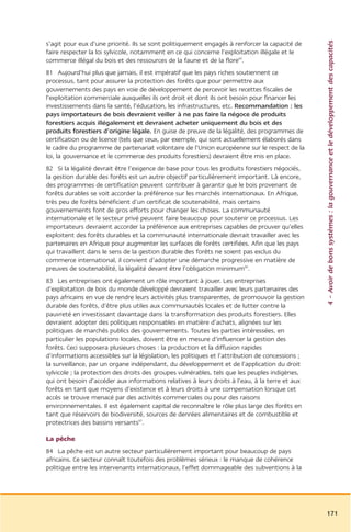 4 – Avoir de bons systèmes : la gouvernance et le développement des capacités
s’agit pour eux d’une priorité. Ils se sont politiquement engagés à renforcer la capacité de
faire respecter la loi sylvicole, notamment en ce qui concerne l’exploitation illégale et le
commerce illégal du bois et des ressources de la faune et de la flore65.
81 Aujourd’hui plus que jamais, il est impératif que les pays riches soutiennent ce
processus, tant pour assurer la protection des forêts que pour permettre aux
gouvernements des pays en voie de développement de percevoir les recettes fiscales de
l’exploitation commerciale auxquelles ils ont droit et dont ils ont besoin pour financer les
investissements dans la santé, l’éducation, les infrastructures, etc. Recommandation : les
pays importateurs de bois devraient veiller à ne pas faire la négoce de produits
forestiers acquis illégalement et devraient acheter uniquement du bois et des
produits forestiers d’origine légale. En guise de preuve de la légalité, des programmes de
certification ou de licence (tels que ceux, par exemple, qui sont actuellement élaborés dans
le cadre du programme de partenariat volontaire de l’Union européenne sur le respect de la
loi, la gouvernance et le commerce des produits forestiers) devraient être mis en place.
82 Si la légalité devrait être l’exigence de base pour tous les produits forestiers négociés,
la gestion durable des forêts est un autre objectif particulièrement important. Là encore,
des programmes de certification peuvent contribuer à garantir que le bois provenant de
forêts durables se voit accorder la préférence sur les marchés internationaux. En Afrique,
très peu de forêts bénéficient d’un certificat de soutenabilité, mais certains
gouvernements font de gros efforts pour changer les choses. La communauté
internationale et le secteur privé peuvent faire beaucoup pour soutenir ce processus. Les
importateurs devraient accorder la préférence aux entreprises capables de prouver qu’elles
exploitent des forêts durables et la communauté internationale devrait travailler avec les
partenaires en Afrique pour augmenter les surfaces de forêts certifiées. Afin que les pays
qui travaillent dans le sens de la gestion durable des forêts ne soient pas exclus du
commerce international, il convient d’adopter une démarche progressive en matière de
preuves de soutenabilité, la légalité devant être l’obligation minimum66.
83 Les entreprises ont également un rôle important à jouer. Les entreprises
d’exploitation de bois du monde développé devraient travailler avec leurs partenaires des
pays africains en vue de rendre leurs activités plus transparentes, de promouvoir la gestion
durable des forêts, d’être plus utiles aux communautés locales et de lutter contre la
pauvreté en investissant davantage dans la transformation des produits forestiers. Elles
devraient adopter des politiques responsables en matière d’achats, alignées sur les
politiques de marchés publics des gouvernements. Toutes les parties intéressées, en
particulier les populations locales, doivent être en mesure d’influencer la gestion des
forêts. Ceci supposera plusieurs choses : la production et la diffusion rapides
d’informations accessibles sur la législation, les politiques et l’attribution de concessions ;
la surveillance, par un organe indépendant, du développement et de l’application du droit
sylvicole ; la protection des droits des groupes vulnérables, tels que les peuples indigènes,
qui ont besoin d’accéder aux informations relatives à leurs droits à l’eau, à la terre et aux
forêts en tant que moyens d’existence et à leurs droits à une compensation lorsque cet
accès se trouve menacé par des activités commerciales ou pour des raisons
environnementales. Il est également capital de reconnaître le rôle plus large des forêts en
tant que réservoirs de biodiversité, sources de denrées alimentaires et de combustible et
protectrices des bassins versants67.

La pêche
84 La pêche est un autre secteur particulièrement important pour beaucoup de pays
africains. Ce secteur connaît toutefois des problèmes sérieux : le manque de cohérence
politique entre les intervenants internationaux, l’effet dommageable des subventions à la




                                                                                                  171
 