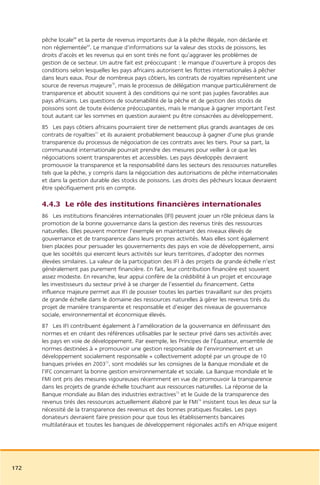 pêche locale68 et la perte de revenus importants due à la pêche illégale, non déclarée et
      non réglementée69. Le manque d’informations sur la valeur des stocks de poissons, les
      droits d’accès et les revenus qui en sont tirés ne font qu’aggraver les problèmes de
      gestion de ce secteur. Un autre fait est préoccupant : le manque d’ouverture à propos des
      conditions selon lesquelles les pays africains autorisent les flottes internationales à pêcher
      dans leurs eaux. Pour de nombreux pays côtiers, les contrats de royalties représentent une
      source de revenus majeure70, mais le processus de délégation manque particulièrement de
      transparence et aboutit souvent à des conditions qui ne sont pas jugées favorables aux
      pays africains. Les questions de soutenabilité de la pêche et de gestion des stocks de
      poissons sont de toute évidence préoccupantes, mais le manque à gagner important l’est
      tout autant car les sommes en question auraient pu être consacrées au développement.
      85 Les pays côtiers africains pourraient tirer de nettement plus grands avantages de ces
      contrats de royalties71 et ils auraient probablement beaucoup à gagner d’une plus grande
      transparence du processus de négociation de ces contrats avec les tiers. Pour sa part, la
      communauté internationale pourrait prendre des mesures pour veiller à ce que les
      négociations soient transparentes et accessibles. Les pays développés devraient
      promouvoir la transparence et la responsabilité dans les secteurs des ressources naturelles
      tels que la pêche, y compris dans la négociation des autorisations de pêche internationales
      et dans la gestion durable des stocks de poissons. Les droits des pêcheurs locaux devraient
      être spécifiquement pris en compte.

      4.4.3 Le rôle des institutions financières internationales
      86 Les institutions financières internationales (IFI) peuvent jouer un rôle précieux dans la
      promotion de la bonne gouvernance dans la gestion des revenus tirés des ressources
      naturelles. Elles peuvent montrer l’exemple en maintenant des niveaux élevés de
      gouvernance et de transparence dans leurs propres activités. Mais elles sont également
      bien placées pour persuader les gouvernements des pays en voie de développement, ainsi
      que les sociétés qui exercent leurs activités sur leurs territoires, d’adopter des normes
      élevées similaires. La valeur de la participation des IFI à des projets de grande échelle n’est
      généralement pas purement financière. En fait, leur contribution financière est souvent
      assez modeste. En revanche, leur appui confère de la crédibilité à un projet et encourage
      les investisseurs du secteur privé à se charger de l’essentiel du financement. Cette
      influence majeure permet aux IFI de pousser toutes les parties travaillant sur des projets
      de grande échelle dans le domaine des ressources naturelles à gérer les revenus tirés du
      projet de manière transparente et responsable et d’exiger des niveaux de gouvernance
      sociale, environnemental et économique élevés.
      87 Les IFI contribuent également à l’amélioration de la gouvernance en définissant des
      normes et en créant des références utilisables par le secteur privé dans ses activités avec
      les pays en voie de développement. Par exemple, les Principes de l’Équateur, ensemble de
      normes destinées à « promouvoir une gestion responsable de l’environnement et un
      développement socialement responsable » collectivement adopté par un groupe de 10
      banques privées en 200372, sont modelés sur les consignes de la Banque mondiale et de
      l’IFC concernant la bonne gestion environnementale et sociale. La Banque mondiale et le
      FMI ont pris des mesures vigoureuses récemment en vue de promouvoir la transparence
      dans les projets de grande échelle touchant aux ressources naturelles. La réponse de la
      Banque mondiale au Bilan des industries extractives73 et le Guide de la transparence des
      revenus tirés des ressources actuellement élaboré par le FMI74 insistent tous les deux sur la
      nécessité de la transparence des revenus et des bonnes pratiques fiscales. Les pays
      donateurs devraient faire pression pour que tous les établissements bancaires
      multilatéraux et toutes les banques de développement régionales actifs en Afrique exigent




172
 