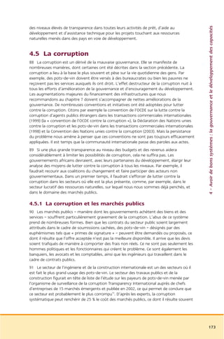 4 – Avoir de bons systèmes : la gouvernance et le développement des capacités
des niveaux élevés de transparence dans toutes leurs activités de prêt, d’aide au
développement et d’assistance technique pour les projets touchant aux ressources
naturelles menés dans des pays en voie de développement.


4.5 La corruption
88 La corruption est un dérivé de la mauvaise gouvernance. Elle se manifeste de
nombreuses manières, dont certaines ont été décrites dans la section précédente. La
corruption a lieu à la base le plus souvent et pèse sur la vie quotidienne des gens. Par
exemple, des pots-de-vin doivent être versés à des bureaucrates ou bien les pauvres ne
reçoivent pas les services auxquels ils ont droit. L’effet destructeur de la corruption nuit à
tous les efforts d’amélioration de la gouvernance et d’encouragement du développement.
Les augmentations majeures du financement des infrastructures que nous
recommandons au chapitre 7 doivent s’accompagner de nettes améliorations de la
gouvernance. De nombreuses conventions et initiatives ont été adoptées pour lutter
contre la corruption. Citons par exemple la convention de l’OCDE sur la lutte contre la
corruption d’agents publics étrangers dans les transactions commerciales internationales
(1999) (la « convention de l’OCDE contre la corruption »), la Déclaration des Nations unies
contre la corruption et les pots-de-vin dans les transactions commerciales internationales
(1998) et la Convention des Nations unies contre la corruption (2003). Mais la persistance
du problème nous amène à penser que ces conventions ne sont pas toujours efficacement
appliquées. Il est temps que la communauté internationale passe des paroles aux actes.
89 Si une plus grande transparence au niveau des budgets et des revenus aidera
considérablement à limiter les possibilités de corruption, cela ne suffira pas. Les
gouvernements africains devraient, avec leurs partenaires du développement, élargir leur
analyse des moyens de lutter contre la corruption à tous les niveaux. Par exemple, il
faudrait recourir aux coalitions du changement et faire participer des acteurs non
gouvernementaux. Dans un premier temps, il faudrait s’efforcer de lutter contre la
corruption dans les secteurs où elle est la plus présente, comme, par exemple, dans le
secteur lucratif des ressources naturelles, sur lequel nous nous sommes déjà penchés, et
dans le domaine des marchés publics.

4.5.1 La corruption et les marchés publics
90 Les marchés publics – manière dont les gouvernements achètent des biens et des
services – souffrent particulièrement gravement de la corruption. L’abus de ce système
prend de nombreuses formes. Bien que les contrats du secteur public soient largement
attribués dans le cadre de soumissions cachées, des pots-de-vin – désignés par des
euphémismes tels que « primes de signature » – peuvent être demandés ou proposés, ce
dont il résulte que l’offre acceptée n’est pas la meilleure disponible. Il arrive que les devis
soient trafiqués de manière à comporter des frais non réels. Ce ne sont pas seulement les
hommes politiques et les fonctionnaires qui créent le problème. Ce sont également les
banquiers, les avocats et les comptables, ainsi que les ingénieurs qui travaillent dans le
cadre de contrats publics.
91 Le secteur de l’ingénierie et de la construction internationale est un des secteurs où il
est fait le plus grand usage des pots-de-vin. Le secteur des travaux publics et de la
construction figurait en tête de liste de l’étude sur les payeurs de pots-de-vin menée par
l’organisme de surveillance de la corruption Transparency International auprès de chefs
d’entreprises de 15 marchés émergents et publiée en 2002, ce qui permet de conclure que
ce secteur est probablement le plus corrompu75. D’après les experts, la corruption
systématique peut renchérir de 25 % le coût des marchés publics, ce dont il résulte souvent




                                                                                                  173
 