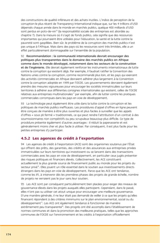 des constructions de qualité inférieure et des achats inutiles. L’indice de perception de la
      corruption le plus récent de Transparency International indique que, sur les 4 trillions d’USD
      dépensés chaque année dans le monde en marchés publics, quelque 400 milliards d’USD
      sont perdus en pots-de-vin76 (la responsabilité sociale des entreprises est abordée au
      chapitre 7). Dans la mesure où il s’agit de fonds publics, cela signifie que des ressources
      importantes qui pourraient être utilisées pour l’éducation, la santé et la lutte contre la
      pauvreté sont gaspillées. Bien sûr, le problème de la corruption des marchés publics n’est
      pas unique à l’Afrique. Mais dans des pays où les ressources sont très limitées, elle a un
      effet particulièrement dommageable sur l’ensemble de la population.
      92 Recommandation : la communauté internationale devrait encourager des
      politiques plus transparentes dans le domaine des marchés publics en Afrique
      comme dans le monde développé, notamment dans les secteurs de la construction
      et de l’ingénierie. Elle devrait également renforcer les instruments internationaux de lutte
      contre la corruption qui existent déjà. Par exemple, il faudrait ratifier la Convention des
      Nations unies contre la corruption, comme recommandé plus loin, et les pays qui exercent
      des activités commerciales en Afrique devraient adhérer plus largement à la Convention
      contre la corruption adoptée en 1999 par l’OCDE. Les gouvernements devraient également
      prendre des mesures vigoureuses pour encourager les sociétés immatriculées sur leurs
      territoires à adhérer aux différentes consignes internationales qui existent, celles de l’OCDE
      relatives aux entreprises multinationales77 par exemple, afin de lutter contre les pratiques
      commerciales corrompues dans les pays en voie de développement.
      93 La technologie peut également être utile dans la lutte contre la corruption et les
      politiques de marchés publics inefficaces. Les procédures d’appel d’offres en ligne peuvent
      être conçues de manière à être plus ouvertes et plus faciles à surveiller que les appels
      d’offres « sous pli fermé » traditionnels, ce qui peut rendre l’attribution d’un contrat à des
      soumissionnaires non compétitifs ou peu scrupuleux beaucoup plus difficile. Ce type de
      procédure présente également d’autres avantages : il réduit la paperasserie et est
      généralement moins cher et plus facile à utiliser. Par conséquent, il est plus facile pour les
      petites entreprises d’y participer.

      4.5.2 Les agences de crédit à l’exportation
      94 Les agences de crédit à l’exportation (ACE) sont des organismes soutenus par l’État
      qui offrent des prêts, des garanties, des crédits et des assurances aux entreprises privées
      immatriculées sur leurs territoires qui investissent ou se lancent dans des transactions
      commerciales avec les pays en voie de développement, en particulier ceux jugés présenter
      des risques politiques et financiers élevés. Collectivement, les ACE constituent
      actuellement la plus grande source de financement public au monde pour les projets du
      secteur privé78. Elles jouent un rôle essentiel dans le soutien aux investissements directs
      étrangers dans les pays en voie de développement. Parce que les ACE ont tendance,
      comme les IFI, à intervenir dès les premières phases des projets de grande échelle, nombre
      de projets ne verraient pas le jour sans leur soutien.
      95 Les ACE sont par conséquent particulièrement bien placées pour exiger des niveaux de
      gouvernance élevés dans les projets auxquels elles participent. Cependant, dans le passé,
      elles n’ont pas su utiliser cet atout unique pour encourager une meilleure gouvernance.
      D’une manière générale, il ne leur était pas demandé de veiller à ce que les projets qu’elles
      financent répondent à des critères minimums sur le plan environnemental, social ou du
      développement79. Les ACE ont également tendance à fonctionner de manière
      extrêmement peu transparente80. Des progrès ont été accomplis dans l’établissement de
      normes communes et dans la promotion des meilleures pratiques, telles que les approches
      communes de l’OCDE sur l’environnement et les crédits à l’exportation officiellement




174
 