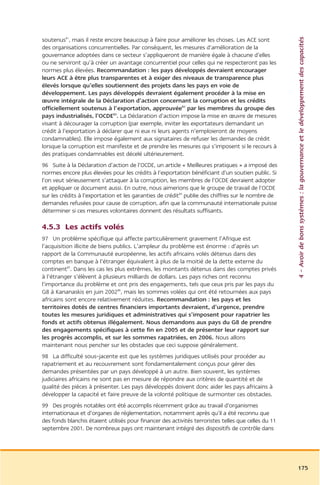 4 – Avoir de bons systèmes : la gouvernance et le développement des capacités
soutenus81, mais il reste encore beaucoup à faire pour améliorer les choses. Les ACE sont
des organisations concurrentielles. Par conséquent, les mesures d’amélioration de la
gouvernance adoptées dans ce secteur s’appliqueront de manière égale à chacune d’elles
ou ne serviront qu’à créer un avantage concurrentiel pour celles qui ne respecteront pas les
normes plus élevées. Recommandation : les pays développés devraient encourager
leurs ACE à être plus transparentes et à exiger des niveaux de transparence plus
élevés lorsque qu’elles soutiennent des projets dans les pays en voie de
développement. Les pays développés devraient également procéder à la mise en
œuvre intégrale de la Déclaration d’action concernant la corruption et les crédits
officiellement soutenus à l’exportation, approuvée82 par les membres du groupe des
pays industrialisés, l’OCDE83. La Déclaration d’action impose la mise en œuvre de mesures
visant à décourager la corruption (par exemple, inviter les exportateurs demandant un
crédit à l’exportation à déclarer que ni eux ni leurs agents n’emploieront de moyens
condamnables). Elle impose également aux signataires de refuser les demandes de crédit
lorsque la corruption est manifeste et de prendre les mesures qui s’imposent si le recours à
des pratiques condamnables est décelé ultérieurement.
96 Suite à la Déclaration d’action de l’OCDE, un article « Meilleures pratiques » a imposé des
normes encore plus élevées pour les crédits à l’exportation bénéficiant d’un soutien public. Si
l’on veut sérieusement s’attaquer à la corruption, les membres de l’OCDE devraient adopter
et appliquer ce document aussi. En outre, nous aimerions que le groupe de travail de l’OCDE
sur les crédits à l’exportation et les garanties de crédit84 publie des chiffres sur le nombre de
demandes refusées pour cause de corruption, afin que la communauté internationale puisse
déterminer si ces mesures volontaires donnent des résultats suffisants.

4.5.3 Les actifs volés
97 Un problème spécifique qui affecte particulièrement gravement l’Afrique est
l’acquisition illicite de biens publics. L’ampleur du problème est énorme : d’après un
rapport de la Communauté européenne, les actifs africains volés détenus dans des
comptes en banque à l’étranger équivalent à plus de la moitié de la dette externe du
continent85. Dans les cas les plus extrêmes, les montants détenus dans des comptes privés
à l’étranger s’élèvent à plusieurs milliards de dollars. Les pays riches ont reconnu
l’importance du problème et ont pris des engagements, tels que ceux pris par les pays du
G8 à Kananaskis en juin 200286, mais les sommes volées qui ont été retournées aux pays
africains sont encore relativement réduites. Recommandation : les pays et les
territoires dotés de centres financiers importants devraient, d’urgence, prendre
toutes les mesures juridiques et administratives qui s’imposent pour rapatrier les
fonds et actifs obtenus illégalement. Nous demandons aux pays du G8 de prendre
des engagements spécifiques à cette fin en 2005 et de présenter leur rapport sur
les progrès accomplis, et sur les sommes rapatriées, en 2006. Nous allons
maintenant nous pencher sur les obstacles que ceci suppose généralement.
98 La difficulté sous-jacente est que les systèmes juridiques utilisés pour procéder au
rapatriement et au recouvrement sont fondamentalement conçus pour gérer des
demandes présentées par un pays développé à un autre. Bien souvent, les systèmes
judiciaires africains ne sont pas en mesure de répondre aux critères de quantité et de
qualité des pièces à présenter. Les pays développés doivent donc aider les pays africains à
développer la capacité et faire preuve de la volonté politique de surmonter ces obstacles.
99 Des progrès notables ont été accomplis récemment grâce au travail d’organismes
internationaux et d’organes de réglementation, notamment après qu’il a été reconnu que
des fonds blanchis étaient utilisés pour financer des activités terroristes telles que celles du 11
septembre 2001. De nombreux pays ont maintenant intégré des dispositifs de contrôle dans




                                                                                                      175
 