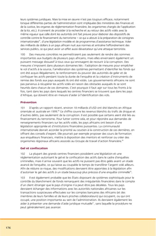 leurs systèmes juridiques. Mais la mise en œuvre n’est pas toujours efficace, notamment
      lorsque différentes parties de l’administration sont impliquées (les ministères des Finances et
      de la Justice, les organes de réglementation financière, les organismes chargés de l’application
      de la loi, etc.). Il convient de procéder à la recherche et au retour des actifs volés avec la
      même vigueur que celle dont les autorités ont fait preuve pour élaborer des dispositifs de
      contrôle contre le financement du terrorisme – ce qui a abouti à la préparation de consignes
      internationales87, d’une législation modèle et de programmes d’assistance technique. Voler
      des milliards de dollars à un pays africain nuit aux normes et entraîne l’effondrement des
      services publics, ce qui peut avoir un effet aussi dévastateur qu’une attaque terroriste.
      100 Des mesures concrètes ne permettraient pas seulement de rendre des sommes
      importantes aux budgets de plusieurs pays africains, mais elles enverraient également un
      puissant message dissuasif à tous ceux qui envisagent de recourir à la corruption. Des
      mesures s’imposent dans plusieurs domaines liés : l’adoption de mesures pour empêcher
      le vol d’actifs à la source, l’amélioration des systèmes permettant d’identifier les fonds qui
      ont été acquis illégalement, le renforcement du pouvoir des autorités de geler et de
      confisquer les actifs pendant toute la durée de l’enquête et la création d’instruments de
      remise des fonds aux pays auxquels ils ont été votés. Les gouvernements africains ne sont
      pas parvenus à récupérer les actifs volés en raison des obstacles auxquels ils se sont
      heurtés dans chacun de ces domaines. C’est pourquoi il faut agir sur tous les fronts à la
      fois, tant dans les pays dans lesquels les centres financiers se trouvent que dans les pays
      d’Afrique, qui doivent être en mesure d’aider à l’identification des vols.

      Prévention
      101 D’après un rapport récent, environ 18 milliards d’USD ont été blanchis en Afrique
      orientale et australe en 1999.88 Ce chiffre couvre les revenus blanchis du trafic de drogue et
      d’autres délits, pas seulement de la corruption. Il est possible que certains aient été liés au
      financement du terrorisme. Pour lutter contre cela, et pour répondre aux demandes de
      renseignements financiers sur les actifs volés, les pays africains ont besoin d’une
      législation appropriée et d’institutions financières puissantes. La communauté
      internationale devrait accorder la priorité au soutien à la construction de ces dernières, en
      offrant des conseils d’expert. Elle pourrait par exemple proposer des cours de formation
      aux enquêteurs financiers, mettre à disposition des mentors et renforcer ou créer des
      organismes régionaux africains associés au Groupe de travail d’action financière.89

      Gel et confiscation
      102 La plupart des grands centres financiers possèdent une législation et une
      réglementation autorisant le gel et la confiscation des actifs dans le cadre d’enquêtes
      criminelles, mais il arrive souvent que les actifs ne puissent pas être gelés avant un stade
      avancé de l’enquête, ce qui laisse au coupable le temps de transférer l’argent volé ailleurs.
      Afin de réduire ce risque, des modifications devraient être apportées à la législation afin
      d’autoriser le gel des actifs à un stade beaucoup plus précoce d’une enquête criminelle90.
      103 Il est également probable que les États disposant de systèmes sophistiqués pour le
      contrôle du blanchiment de fonds remarquent des irrégularités financières dans le compte
      d’un client étranger que le pays d’origine n’a peut-être pas décelées. Tous les pays
      devraient échanger des informations avec les autorités nationales africaines sur les
      transactions suspicieuses effectuées sur les comptes bancaires des Africains (et des
      membres de leurs familles et de leurs proches collaborateurs) qui occupent, ou qui ont
      occupé, une position importante au sein de l’administration. Ils devraient également les
      aider à présenter une demande d’aide juridique mutuelle91, sans laquelle la procédure ne
      peut généralement pas avancer.




176
 