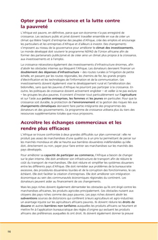 Opter pour la croissance et la lutte contre
     la pauvreté
     L’Afrique est pauvre, en définitive, parce que son économie n’a pas enregistré de
     croissance. Les secteurs public et privé doivent travailler ensemble en vue de créer un
     climat qui libère l’esprit d’entreprise des peuples d’Afrique, crée des emplois et encourage
     les particuliers et les entreprises d’Afrique et d’ailleurs à investir. Des changements
     s’imposent au niveau de la gouvernance pour améliorer le climat des investissements.
     Le monde développé doit soutenir le programme NEPAD de l’Union africaine afin de
     former des partenariats public/privé et de créer ainsi un climat plus propice à la croissance,
     aux investissements et à l’emploi.
     La croissance nécessitera également des investissements d’infrastructure énormes, afin
     d’abolir les obstacles internes qui bloquent l’Afrique. Les donateurs devraient financer un
     doublement des dépenses d’infrastructure – des routes rurales à l’irrigation de petite
     échelle, en passant par les routes régionales, les chemins de fer, les grands projets
     d’électrification et les technologies de l’information et de la communication. Ces
     investissements doivent également viser le développement rural et l’amélioration des
     bidonvilles, sans quoi les pauvres d’Afrique ne pourront pas participer à la croissance. En
     outre, les politiques de croissance doivent activement englober – et veiller à ne pas exclure
     – les groupes les plus pauvres. Il convient d’insister tout particulièrement sur l’agriculture
     et sur l’aide aux petites entreprises, les femmes et les jeunes en particulier. Pour que la
     croissance soit durable, la protection de l’environnement et la gestion des risques liés aux
     changements climatiques devraient faire partie intégrante des programmes des
     donateurs et des gouvernements. Ce programme de croissance utilisera plus du tiers des
     ressources supplémentaires totales que nous proposons.


     Accroître les échanges commerciaux et les
     rendre plus efficaces
     L’Afrique se trouve confrontée à deux grandes difficultés sur plan commercial : elle ne
     produit pas assez de marchandises d’une qualité ou à un prix lui permettant de percer sur
     les marchés mondiaux et elle se heurte aux barrières douanières indéfendables qu’elle
     doit, directement ou non, payer pour faire entrer ses marchandises sur les marchés des
     pays développés.
     Pour améliorer sa capacité de participer au commerce, l’Afrique a besoin de changer
     sur le plan interne. Elle doit améliorer son infrastructure de transport afin de réduire le
     coût du transport de marchandises. Elle doit réduire et simplifier les systèmes douaniers
     entre les différents pays d’Afrique. Elle doit remédier aux problèmes de la bureaucratie
     excessive, des procédures douanières lourdes et de la corruption des fonctionnaires, le cas
     échéant. Elle doit faciliter la création d’entreprises. Elle doit améliorer son intégration
     économique au sein des communautés économiques régionales du continent. Les
     donateurs peuvent aider au financement de ces changements.
     Mais les pays riches doivent également démanteler les obstacles qu’ils ont érigé contre les
     marchandises africaines, les produits agricoles principalement. Ces obstacles nuisent aux
     citoyens des pays riches comme des pays pauvres. Les pays riches doivent abolir les
     subventions sources de distorsions qui confèrent à leurs agriculteurs et agro-industries
     un avantage injuste sur les agriculteurs africains pauvres. Ils doivent réduire les droits de
     douane et autres barrières non tarifaires auxquelles les produits africains se heurtent et
     mettre fin à l’application bureaucratique des règles d’origine qui excluent les produits
     africains des préférences auxquelles ils ont droit. Ils doivent également donner la preuve




16
 
