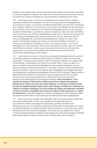 résultats et des performances. Elle est le fondement des sociétés transparentes, informées
      et ouvertes, capables de débattre, de décider et de mettre en œuvre des réformes réussies,
      de mesurer leur impact et d’obliger leurs gouvernements à répondre de leurs actes.
      109 De nombreux pays ont reconnu la nécessité d’avoir des données de meilleure
      qualité pour élaborer leurs politiques de lutte contre la pauvreté et de développement
      économique et humain. Les données actuellement disponibles sont donc plus nombreuses
      et de meilleure qualité qu’il y a cinq ans et, pour faciliter la compréhension des dimensions
      de la pauvreté, certains indicateurs sont désormais désagrégés par lieu et par sexe. Mais,
      en dépit d’améliorations, la qualité des systèmes de données nationaux reste insuffisante
      dans de nombreux pays d’Afrique subsaharienne. Seulement un tiers environ des pays ont
      une stratégie de développement statistique national et très peu seulement sont en
      mesure de désagréger les statistiques de développement urbaines et rurales. Trop
      souvent, des données sociales, économiques et environnementales importantes – y
      compris, par exemple, des données sur le sexe ou le groupe ethnique – ne sont pas
      disponibles ou ne sont pas fiables. Même quand des données existent, elles sont souvent
      mal diffusées et utilisées. Il est rare que les gouvernements africains et les autorités
      locales aient accès à des outils de planification modernes tels que les systèmes
      d’information géographique ou les utilisent.
      110 Les donateurs ont reconnu l’importance de soutenir le développement des systèmes
      de données et plusieurs initiatives ont été lancées à cet effet98. Un plan d’action pour les
      statistiques99 a été approuvé à la tableau ronde de la Banque mondiale sur la « gestion axée
      sur les résultats » de Marrakech, qui s’est tenue en février 2004. Il s’agit d’un plan en six
      points s’attaquant aux questions de développement de la capacité statistique, avec des
      actions au niveau national et international100. À cet égard, il convient de tenir compte de deux
      éléments essentiels : il faut d’une part aider les pays à développer des stratégies nationales
      de développement statistique (qui analyseraient les points forts et les points faibles actuels et
      détermineraient les besoins et les priorités du pays en matière de données, en tenant
      compte de tous les principaux producteurs et utilisateurs) et de l’autre accroître le
      financement du développement de la capacité statistique. Recommandation : il est
      essentiel de disposer d’informations fiables pour pouvoir adopter des politiques
      éclairées et les mettre en œuvre de manière efficace. Les donateurs devraient verser
      les sommes supplémentaires requises pour aider l’Afrique à améliorer les systèmes de
      collecte et d’analyse statistique, en vue de remplir les critères normalement considérés
      comme le minimum acceptable (soit environ 60 millions d’USD de plus par an, d’après
      les estimations). Ils devraient également soutenir le développement de la capacité d’utiliser
      des systèmes d’information modernes tels que le système d’information géographique.
      111 Même lorsque des données sont disponibles, elles ne sont pas souvent utilisées dans
      les processus décisionnels, ce dont il peut résulter de mauvaises décisions. Les
      gouvernements doivent encourager les responsables à prendre des décisions en
      connaissance de cause, en recherchant activement des données et des analyses sur l’impact
      des options politiques. Les analyses d’impact social et d’impact sur la pauvreté, ainsi que les
      évaluations environnementales stratégiques, sont de plus en plus utilisées pour évaluer
      l’impact des grandes décisions politiques sur les pauvres et sur les autres groupes vulnérables
      avant que les décisions finales ne soient prises. Il s’agit d’outils utiles à cet égard.




178
 