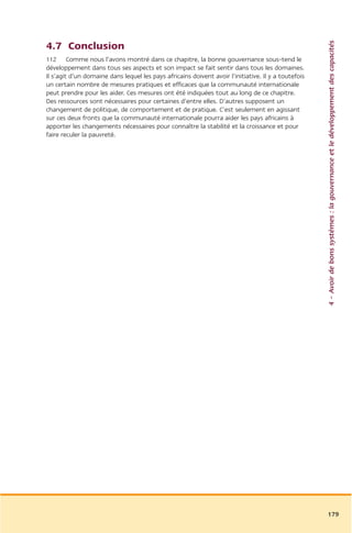 4 – Avoir de bons systèmes : la gouvernance et le développement des capacités
4.7 Conclusion
112 Comme nous l’avons montré dans ce chapitre, la bonne gouvernance sous-tend le
développement dans tous ses aspects et son impact se fait sentir dans tous les domaines.
Il s’agit d’un domaine dans lequel les pays africains doivent avoir l’initiative. Il y a toutefois
un certain nombre de mesures pratiques et efficaces que la communauté internationale
peut prendre pour les aider. Ces mesures ont été indiquées tout au long de ce chapitre.
Des ressources sont nécessaires pour certaines d’entre elles. D’autres supposent un
changement de politique, de comportement et de pratique. C’est seulement en agissant
sur ces deux fronts que la communauté internationale pourra aider les pays africains à
apporter les changements nécessaires pour connaître la stabilité et la croissance et pour
faire reculer la pauvreté.




                                                                                                     179
 