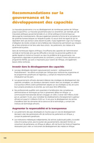 Recommandations sur la
      gouvernance et le
      développement des capacités
      La mauvaise gouvernance a nui au développement de nombreuses parties de l’Afrique
      jusqu’à aujourd’hui. La mauvaise gouvernance peut se caractériser, par exemple, par de
      mauvaises politiques gouvernementales et un climat politique et économique qui
      décourage les investissements. Elle peut également prendre la forme de la corruption et
      de systèmes bureaucratiques sur lesquels le public n’a aucun droit de regard et qui ne
      répondent donc pas de leurs actes devant le public. Il peut également s’agir d’un manque
      d’obligation de rendre compte et de la faiblesse des mécanismes permettant aux citoyens
      de se faire entendre et de faire valoir leurs droits : les parlements, les médias et le
      système de la justice.
      Dans de nombreuses régions d’Afrique, l’insuffisance des capacités de l’administration
      centrale et territoriale ainsi que les difficultés à recruter du personnel qualifié et à le
      garder équipé et motivé se trouvent au cœur du problème de la gouvernance. Les
      organisations régionales et panafricaines du continent, y compris l’Union africaine et son
      programme NEPAD, qui sont si importants pour l’avenir de l’Afrique, ont également
      besoin d’être renforcés.

      Investir dans le développement des capacités
      • Les pays développés devraient vigoureusement soutenir – politiquement et
        financièrement – les efforts accomplis par l’Afrique pour renforcer les organismes et
        les programmes panafricains et régionaux, y compris le mécanisme africain
        d’évaluation par les pairs.
      • Les gouvernements africains devraient élaborer des stratégies de développement des
        capacités complètes. Les donateurs devraient investir dans ces stratégies, en veillant
        à ce que leurs efforts soient parfaitement alignés sur ces stratégies au lieu de suivre
        leurs propres procédures et priorités, qui sont peut-être différentes.
      • Des professionnels qualifiés sont essentiels à l’amélioration des compétences
        administratives et techniques qui font si gravement défaut en Afrique. La
        communauté internationale devrait s’engager, en 2005, à verser 500 millions d’USD
        par an, pendant 10 ans, pour revitaliser les établissements d’enseignement supérieur
        africains et jusqu’à 3 milliards d’USD sur 10 ans pour le développement de centres
        d’excellence dans les domaines de la science et de la technologie, y compris des
        instituts de technologie africains.

      Augmenter la responsabilité et la transparence
      • Les parlements des pays développés et d’autres pays en voie de développement
        devraient créer des partenariats afin de renforcer les parlements en Afrique, y
        compris le parlement panafricain.
      • Les institutions médiatiques indépendantes, les services audiovisuels publics, la société
        civile et le secteur privé, avec le soutien des gouvernements, devraient former un
        consortium de partenaires, en Afrique et ailleurs, afin de fournir les fonds et l’expertise
        nécessaires pour créer un instrument de développement des médias en Afrique.




180
 