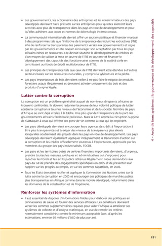 4 – Avoir de bons systèmes : la gouvernance et le développement des capacités
• Les gouvernements, les actionnaires des entreprises et les consommateurs des pays
  développés devraient faire pression sur les entreprises pour qu’elles exercent leurs
  activités avec plus de transparence dans les pays en voie de développement et pour
  qu’elles adhèrent aux codes et normes de déontologie internationaux.
• La communauté internationale devrait offrir un soutien politique et financier marqué
  à des programmes tels que l’initiative de transparence des industries extractives (ITIE)
  afin de renforcer la transparence des paiements versés aux gouvernements et reçus
  par les gouvernements et elle devrait encourager son acceptation par tous les pays
  africains riches en ressources. Elle devrait soutenir le développement de critères et
  d’un moyen de valider la mise en œuvre de l’ITIE et soutenir et financer le
  développement des capacités des fonctionnaires comme de la société civile en
  contribuant au fonds de dépôt multidonateur de l’ITIE.
• Les principes de transparence tels que ceux de l’ITIE devraient être étendus à d’autres
  secteurs basés sur les ressources naturelles, y compris la sylviculture et la pêche.
• Les pays importateurs de bois devraient veiller à ne pas faire le négoce de produits
  forestiers acquis illégalement et devraient acheter uniquement du bois et des
  produits d’origine légale.

Lutter contre la corruption
La corruption est un problème généralisé auquel de nombreux dirigeants africains se
trouvent confrontés. Ils doivent redonner la preuve de leur volonté politique de lutter
contre la corruption à tous les niveaux de l’économie et de la société. Nombre de pays
d’Afrique se sont déjà attelés à la tâche. Une plus grande transparence de la part des
gouvernements africains facilitera le processus. Mais la lutte contre la corruption suppose
de s’attaquer à ceux qui offrent des pots-de-vin comme à ceux qui les reçoivent.
• Les pays développés devraient encourager leurs agences de crédit à l’exportation à
  être plus transparentes et à exiger des niveaux de transparence plus élevés
  lorsqu’elles soutiennent des projets dans les pays en voie de développement. Les pays
  développés devraient également appliquer intégralement la Déclaration d’action sur
  la corruption et les crédits officiellement soutenus à l’exportation, approuvée par les
  membres du groupe des pays industrialisés, l’OCDE.
• Les pays et les territoires dotés de centres financiers importants devraient, d’urgence,
  prendre toutes les mesures juridiques et administratives qui s’imposent pour
  rapatrier les fonds et les actifs publics obtenus illégalement. Nous demandons aux
  pays du G8 de prendre des engagements spécifiques en 2005 et de présenter leur
  rapport sur les progrès accomplis, et sur les sommes rapatriées, en 2006.
• Tous les États devraient ratifier et appliquer la Convention des Nations unies sur la
  lutte contre la corruption en 2005 et encourager des politiques de marchés publics
  plus transparentes en Afrique comme dans le monde développé, notamment dans
  les domaines de la construction et de l’ingénierie.

Renforcer les systèmes d’information
• Il est essentiel de disposer d’informations fiables pour élaborer des politiques en
  connaissance de cause et fournir des services efficaces. Les donateurs devraient
  verser les sommes supplémentaires requises pour aider l’Afrique à améliorer ses
  systèmes de collecte et d’analyse statistique, en vue de remplir les critères
  normalement considérés comme le minimum acceptable (soit, d’après les
  estimations, environ 60 millions d’USD de plus par an).




                                                                                              181
 