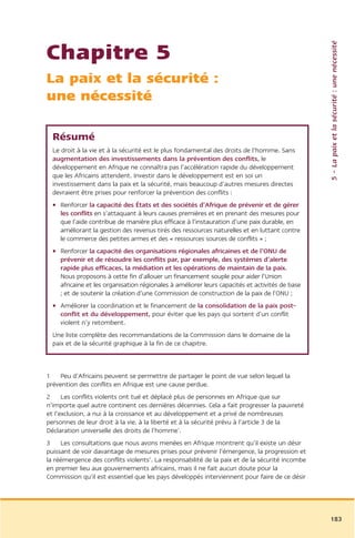 5 – La paix et la sécurité : une nécessité
Chapitre 5
La paix et la sécurité :
une nécessité

  Résumé
  Le droit à la vie et à la sécurité est le plus fondamental des droits de l’homme. Sans
  augmentation des investissements dans la prévention des conflits, le
  développement en Afrique ne connaîtra pas l’accélération rapide du développement
  que les Africains attendent. Investir dans le développement est en soi un
  investissement dans la paix et la sécurité, mais beaucoup d’autres mesures directes
  devraient être prises pour renforcer la prévention des conflits :
  • Renforcer la capacité des États et des sociétés d’Afrique de prévenir et de gérer
    les conflits en s’attaquant à leurs causes premières et en prenant des mesures pour
    que l’aide contribue de manière plus efficace à l’instauration d’une paix durable, en
    améliorant la gestion des revenus tirés des ressources naturelles et en luttant contre
    le commerce des petites armes et des « ressources sources de conflits » ;
  • Renforcer la capacité des organisations régionales africaines et de l’ONU de
    prévenir et de résoudre les conflits par, par exemple, des systèmes d’alerte
    rapide plus efficaces, la médiation et les opérations de maintain de la paix.
    Nous proposons à cette fin d’allouer un financement souple pour aider l’Union
    africaine et les organisation régionales à améliorer leurs capacités et activités de base
    ; et de soutenir la création d’une Commission de construction de la paix de l’ONU ;
  • Améliorer la coordination et le financement de la consolidation de la paix post-
    conflit et du développement, pour éviter que les pays qui sortent d’un conflit
    violent n’y retombent.
  Une liste complète des recommandations de la Commission dans le domaine de la
  paix et de la sécurité graphique à la fin de ce chapitre.



1 Peu d’Africains peuvent se permettre de partager le point de vue selon lequel la
prévention des conflits en Afrique est une cause perdue.
2 Les conflits violents ont tué et déplacé plus de personnes en Afrique que sur
n’importe quel autre continent ces dernières décennies. Cela a fait progresser la pauvreté
et l’exclusion, a nui à la croissance et au développement et a privé de nombreuses
personnes de leur droit à la vie, à la liberté et à la sécurité prévu à l’article 3 de la
Déclaration universelle des droits de l’homme1.
3 Les consultations que nous avons menées en Afrique montrent qu’il existe un désir
puissant de voir davantage de mesures prises pour prévenir l’émergence, la progression et
la réémergence des conflits violents2. La responsabilité de la paix et de la sécurité incombe
en premier lieu aux gouvernements africains, mais il ne fait aucun doute pour la
Commission qu’il est essentiel que les pays développés interviennent pour faire de ce désir




                                                                                                183
 
