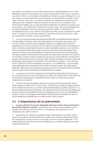 une réalité. Les politiques commerciales, économiques et de développement du monde
      développé, ainsi que sa participation au commerce des petites armes et des « ressources
      sources de conflit », ont contribué à l’instabilité de l’Afrique. Les pays développés ont, à ce
      jour, toujours accordé la priorité à la réaction plutôt qu’à la prévention. Souvent, ils ont
      réagi « trop peu, trop tard ». Les mesures militaires ou humanitaires de réaction sont
      nécessaires pour empêcher le bilan des victimes de s’alourdir en cas d’urgence, mais,
      même dans le meilleur des cas, elles permettent seulement de maîtriser la situation, pas
      de la résoudre. Il est nécessaire d’investir dans d’autres outils, tels que le développement,
      la capacité régionale et nationale africaine de gérer les conflits, la médiation et la
      consolidation de la paix, pour parvenir à résoudre les conflits actuels et prévenir les conflits
      futurs. En l’absence d’un tel investissement, la demande de mesures de réaction, telles
      que l’intervention militaire, ne peut qu’augmenter.
      4 La communauté internationale possède actuellement une possibilité exceptionnelle de
      changer d’approche dans le soutien aux efforts africains de promotion de la paix et de la
      sécurité. Certains gouvernements et dirigeants africains ont négligé la sécurité de leurs
      populations et eu recours à la division et à la violence pour parvenir à leurs fins politiques. En
      outre, comme la crise de Darfur le montre, il reste des problèmes énormes sur le continent.
      Mais, ces dernières années, des progrès ont été accomplis dans le sens de la paix et de la
      sécurité en Afrique, et la volonté politique croissante des gouvernements et organisations
      d’Afrique de prendre l’initiative dans la promotion de la paix et de la sécurité sur le continent
      est manifeste. Plusieurs mesures timides ont été prises en vue de mettre fin à certaines des
      guerres civiles les plus atroces du continent, telles que celle de l’Angola, de la Sierra Leone, de
      la République démocratique du Congo (RDC), de la Somalie et du Soudan. L’Union africaine
      (UA) a commencé à mettre en pratique le concept de « non-indifférence », qui reconnaît la
      responsabilité des États membres de promouvoir la sécurité humaine. Des organisations
      régionales, telles que la Communauté économique des États de l’Afrique de l’Ouest (CEDEAO),
      jouent un rôle actif dans la réponse à l’instabilité dans leurs régions.
      5 Le processus de mise en pratique des recommandations présentées par le Groupe de
      haut niveau des Nations unies sur les menaces, les défis et le changement3 en 2005 offre à la
      communauté internationale une excellente occasion d’agir sur nombre des questions
      soulevées dans ce chapitre.
      6 Le fait que les pays développés n’aient pas accordé la priorité à la prévention dans le
      passé s’explique en partie par le « facteur CNN » : l’importance accordée à certaines urgences
      par les médias fait pression sur la communauté internationale pour qu’elle y répondre – en y
      gagnant quelques bons points politiques. Les mécanismes de promotion de la surveillance, de
      la mesure et de la responsabilité à propos des engagements pris par les pays développés (cf.
      chapitre 10) sont par conséquent essentiels pour créer la pression nécessaire pour que les
      recommandations présentées dans ce chapitre soient mises en œuvre.

      5.1 L’importance de la prévention
      7 Les pays africains et les pays développés devraient investir dans la prévention
      des conflits violents en Afrique. La prévention des conflits peut être définie comme
      l’adoption de mesures visant à mettre fin à l’émergence, à la progression et à la
      réémergence des conflits violents4.
      8 La prévention est capitale pour plusieurs raisons. Premièrement, les conflits violents
      causent une souffrance humaine énorme et refusent à de nombreux Africains leur droit le
      plus fondamental : le droit à la vie et à la sécurité. Comme le montre la graphique 5.1, les
      conflits violents ont fait plus de victimes en Afrique que sur n’importe quel autre continent
      ces dernières décennies.




184
 