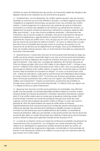 VIH/SIDA, en raison de l’effondrement des services, du mouvement rapide des réfugiés et des
      déplacés internes et de l’utilisation du viol comme arme de guerre13.
      12 Troisièmement, une fois déclenchés, les conflits violents peuvent créer des tensions
      insolubles et continues qui sont très difficiles à résoudre. La violence aggrave la pauvreté,
      l’inégalité et la stagnation économique, qui peuvent à leur tour entraîner des conflits
      violents. L’endommagement et la destruction des systèmes de santé et d’éducation
      contribuent au maintien des inégalités et de l’exclusion qui alimentent les tensions. Le
      déplacement de grands nombres de personnes a alimenté la croissance rapide de villes
      telles que Kinshasa14, ce qui crée d’autres problèmes potentiels. L’effondrement des
      institutions, des structures sociales et culturelles, ainsi que le traumatisme créé par la
      violence et le déplacement, approfondissent le ressentiment et les divisions, ce qui
      augmente les risques de conflits futurs. Ainsi, les pays qui ont connu une guerre civile ont
      plus de chances de reconnaître la violence à l’avenir15. En outre, la violence dans un pays
      peut être source d’instabilité dans les pays voisins et accentuer les pressions sur les
      ressources de ces derniers par les déplacements de réfugiés. Parce qu’ils affaiblissent les
      États, les troubles internes peuvent créer un environnement favorable aux organisations
      terroristes internationales.
      13 Quatrièmement, il revient plus cher pour la communauté internationale de réagir aux
      conflits que de les prévenir. Quand elle réagit à une crise, la communauté internationale a
      tendance à le faire en déployant des troupes de maintien de la paix ou en apportant une
      aide humanitaire16. Cela coûte cher. Le budget des opérations de maintien de la paix de
      l’ONU en Afrique de juillet 2004 à juin 2005 s’élève à 2,86 milliards d’USD17. L’Afrique a reçu
      environ 7 milliards d’USD d’aide humanitaire entre 1995 et 2001, dont une grande partie a
      été envoyée en réponse à des conflits violents, et quatre des 10 premiers pays au monde à
      toucher l’aide humanitaire se trouvaient en Afrique18. En outre, la reconstruction coûte
      cher : d’après les estimations, à elle seule la reconstruction de la République démocratique
      du Congo coûtera 20 milliards d’USD19. Il n’est donc pas étonnant que plusieurs études
      aient montré que la prévention des conflits soit d’un rapport coût-efficacité nettement
      meilleur que l’intervention20. D’après une estimation, la prévention des hostilités en
      Somalie aurait coûté à la communauté internationale 1,5 milliard d’USD, par rapport aux
      7,3 milliards d’USD qu’a coûté l’intervention21.
      14 Beaucoup sont d’accord sur le fait que la prévention est souhaitable, mais affirment
      qu’elle n’est pas possible. Les données disponibles semblent indiquer le contraire. D’après
      certaines études, les mesures de prévention, à l’échelon national et international, auraient
      évité 25 % de conflits violents dans le monde dans la deuxième moitié des années 199022.
      D’autres études montrent qu’il aurait été possible de faire plus pour éviter des crises
      majeures. Comme dans la plupart des grands conflits en Afrique, il y avait, bien avant le
      génocide de 1994, des signes évidents de risques de conflit sérieux au Rwanda :
      l’approfondissement de la crise économique et la montée des tensions ethniques et de la
      violence par exemple. Des avertissements spécifiques et détaillés à propos du génocide
      imminent ont été donnés peu avant le déclenchement des hostilités. Un ensemble de
      mesures de prévention, telles que, par exemple, un plus grand soutien à la mise en œuvre des
      accords de paix, allié à un soutien économique pour atténuer l’impact de la crise économique,
      aurait pu réduire le risque que le génocide rwandais ait lieu de jusqu’à 50 %23.
      15 Le reste de ce chapitre montre qu’il existe de nombreuses possibilités d’augmenter les
      investissements dans la prévention : en s’attaquant aux causes premières des conflits
      violents et en développant la capacité des sociétés africaines de gérer les conflits, en
      améliorant la capacité des organisations régionales, continentales et internationales de
      prévenir et de résoudre les conflits et en veillant à ce que la paix soit maintenue dans les
      pays sortant d’un conflit violent.




186
 