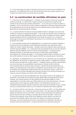 5 – La paix et la sécurité : une nécessité
16 À tous les niveaux, les acteurs devraient promouvoir la mise en œuvre intégrale de la
résolution 1325 (2000) de l’ONU sur le rôle des femmes dans les processus de paix et sur
l’impact des conflits armés sur les femmes et les filles24.

5.2 La construction de sociétés africaines en paix
17 Comme le montre la graphique 5.1, l’Afrique n’a pas toujours connu des niveaux de
conflit aussi élevés. La violence fait irruption lorsque les mécanismes de gestion des
conflits et des tensions des sociétés s’effondrent – ou ne sont pas en mesure de gérer le
problème. Ainsi, la montée des conflits violents enregistrée ces dernières décennies résulte
de l’augmentation des sources de tension et d’une capacité de plus en plus réduite de les
gérer dans de nombreuses parties d’Afrique.
18 La seule manière de construire une paix durable consiste à s’attaquer aux sources des
conflits et à renforcer la capacité de les gérer25. C’est en fait aux Africains d’avoir l’initiative à
cet égard, mais les pays développés doivent jouer leur rôle en remédiant à l’impact négatif
de leurs politiques et de leur comportement sur le niveau de tension, et en consacrant
davantage de ressources à l’atténuation des tensions et au renforcement des mécanismes
de gestion des conflits.
19 Il est essentiel d’investir dans le développement, la croissance et la création d’emplois, y
compris par le biais de politiques commerciales plus équitables, pour réduire les conflits
violents en Afrique. D’après des études, « doubler le revenu par habitant réduit à peu près de
moitié le risque de rébellion » et « chaque point de pourcentage de plus du taux de croissance
réduit le risque de rébellion d’environ un point de pourcentage »26. Lorsque le taux de
chômage est élevé, en particulier chez les jeunes, la violence offre des possibilités
économiques qui n’existent pas ailleurs27. Les nombreux enfants devenus orphelins à la suite
des conflits violents et du fait du SIDA risquent d’étoffer les rangs des jeunes mécontents.
20 Cependant, un développement et une croissance qui ne s’attaquent pas aux problèmes
de l’inégalité et de l’exclusion ne réduiront pas les conflits violents. L’inégalité et l’exclusion
sont les causes centrales des conflits violents28. L’inégalité d’accès aux postes administratifs,
aux services de base et aux possibilités économiques a créé des tensions entre les
communautés dans de nombreux pays d’Afrique. L’identité de groupe (l’ethnicité ou la
religion, par exemple) entre en jeu dans la compétition pour le pouvoir et les ressources29 –
et constitue la principale ligne de démarcation dans de nombreux conflits. La RDC et le
Rwanda ne sont que deux exemples parmi plusieurs de pays où les tensions ethniques sur
l’accès au pouvoir politique ont abouti à des conflits majeurs.
21 Les pays dont les économies dépendent d’un seul produit de base ou de quelques-uns
seulement, en particulier des ressources de valeur élevée telles que le pétrole et les autres
minerais, sont souvent pauvres, ont des systèmes de gouvernance faibles et moins
responsables30 et sont plus sujets aux conflits violents et aux chocs économiques31. Pour que
ces pays soient moins sujets aux conflits violents, il est nécessaire de parvenir à une
transparence beaucoup plus grande à propos des ressources (qui les possède et qui y a accès),
ainsi qu’à une plus grande ouverture sur le montant et l’allocation des revenus générés.
22 Les revenus tirés du commerce des « ressources sources de conflit » ont été utilisés pour
financer des guerres. Les « ressources sources de conflit » sont des ressources telles que le
pétrole, les diamants, le bois ou le coltan32, dont les revenus permettent aux parties en
guerre de poursuivre leurs activités, en achetant des armes par exemple. L’accès à ces
richesses encourage les coups d’État et les rébellions et peut devenir une raison de
poursuivre les hostilités. Parfois, des fonds sont obtenus non pas de la vente des
ressources, mais de l’utilisation des revenus escomptés pour l’obtention de prêts ou
d’autres formes de financement33. Lorsque l’extraction et la vente des ressources




                                                                                                         187
 