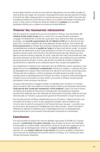 Résumé
de leur détermination à le faire en terminant les négociations commerciales actuelles du
cycle de Doha sans exiger de concessions réciproques de la part des pays pauvres d’Afrique.
Il convient de veiller soigneusement à ce que les plus pauvres soient aidés à tirer parti des
nouvelles possibilités et à faire face aux impacts d’un système d’échanges mondiaux plus
ouvert. Il faut verser à l’Afrique les fonds qui l’aideront à s’adapter aux nouvelles
possibilités offertes par un régime commercial mondial différent.


Trouver les ressources nécessaires
Afin de soutenir les changements qui ont commencé en Afrique, nous demandons 25
milliards d’USD d’aide en plus par an, avant 2010. Les pays donateurs devraient
s’engager immédiatement à verser leur quote-part. Sous réserve d’un bilan des progrès
accomplis, une nouvelle augmentation de 25 milliards d’USD par an devrait avoir lieu
avant 2015. La bonne utilisation des fonds dépendra de deux facteurs. Tout d’abord, la
bonne gouvernance en Afrique doit continuer à progresser. Ensuite, les donateurs doivent
considérablement améliorer la qualité de l’aide et la façon dont elle est versée : ils doivent
verser plus de subventions et plus d’aide prévisible et non liée. En outre, les processus des
donateurs doivent peser moins lourd sur les administrations des pays africains qui sont
déjà au maximum de leurs capacités. En outre, l’aide doit être mieux harmonisée avec celle
des autres donateurs et être plus conforme aux priorités, aux procédures et aux systèmes
des gouvernements africains. Surtout, elle doit être accordée de manière à obliger les
gouvernements à répondre de son utilisation devant leurs citoyens principalement.
Ces changements s’imposent non seulement pour les différentes nations donatrices, mais
également pour les institutions multilatérales d’Afrique et d’ailleurs. La Banque africaine
de développement a besoin d’être renforcée et le rôle de la Commission économique pour
l’Afrique doit être amélioré. Le FMI et la Banque mondiale doivent accorder une plus
grande priorité au développement de l’Afrique. De même, ils doivent rendre davantage de
comptes à leurs actionnaires et à leurs clients, et accorder à l’Afrique une plus grande
participation à leurs processus de décision.
Les pays riches devraient s’engager à arrêter un calendrier pour consacrer 0,7 % de leur
revenu annuel à l’aide. Pour obtenir la masse critique d’aide qui est nécessaire maintenant,
l’aide devrait être versée dès maintenant («front-loading»), grâce à la mise en œuvre
immédiate de la facilité de financement internationale. Des propositions pratiques
devraient être élaborées pour des méthodes de financement innovantes, telles qu’une taxe
internationale sur l’aviation, qui pourraient garantir le financement à moyen-long terme.
Pour les pays pauvres d’Afrique subsaharienne qui en ont besoin, l’objectif doit être une
annulation de la dette à 100 %, le plus rapidement possible. Cette annulation doit
s’inscrire dans le cadre d’un programme de financement pour ces pays – y compris ceux
qui sont exclus des programmes d’allégement de la dette actuels – visant à les aider à
atteindre les objectifs du Millénaire pour le développement pour le développement,
comme promis par la communauté internationale à Monterrey et à Kananaskis.


Conclusion
Il ne sera possible de prendre des mesures globales vigoureuses à l’échelle qui s’impose
que par un partenariat d’un genre nouveau. Dans le passé, le recours aux méthodes
contractuelles et conditionnelles a été tenté et a échoué. Ce que nous suggérons est un
nouveau type de développement, fondé sur le respect mutuel et la solidarité, et
reposant sur une analyse solide de ce qui marche. Ceci pourra accélérer l’avènement,
sous-tendu par les développements positifs récents en Afrique, d’un monde juste dont
l’Afrique fera partie intégrante.




                                                                                                 17
 