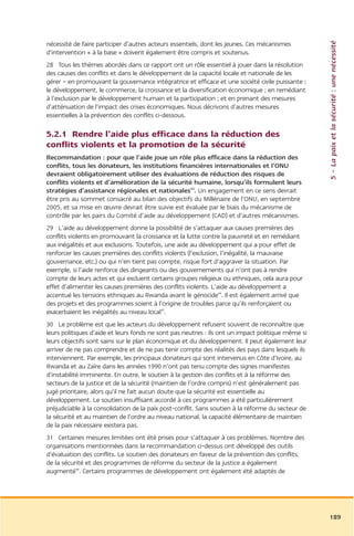 5 – La paix et la sécurité : une nécessité
nécessité de faire participer d’autres acteurs essentiels, dont les jeunes. Ces mécanismes
d’intervention « à la base » doivent également être compris et soutenus.
28 Tous les thèmes abordés dans ce rapport ont un rôle essentiel à jouer dans la résolution
des causes des conflits et dans le développement de la capacité locale et nationale de les
gérer – en promouvant la gouvernance intégratrice et efficace et une société civile puissante ;
le développement, le commerce, la croissance et la diversification économique ; en remédiant
à l’exclusion par le développement humain et la participation ; et en prenant des mesures
d’atténuation de l’impact des crises économiques. Nous décrivons d’autres mesures
essentielles à la prévention des conflits ci-dessous.

5.2.1 Rendre l’aide plus efficace dans la réduction des
conflits violents et la promotion de la sécurité
Recommandation : pour que l’aide joue un rôle plus efficace dans la réduction des
conflits, tous les donateurs, les institutions financières internationales et l’ONU
devraient obligatoirement utiliser des évaluations de réduction des risques de
conflits violents et d’amélioration de la sécurité humaine, lorsqu’ils formulent leurs
stratégies d’assistance régionales et nationales43. Un engagement en ce sens devrait
être pris au sommet consacré au bilan des objectifs du Millénaire de l’ONU, en septembre
2005, et sa mise en œuvre devrait être suivie est évaluée par le biais du mécanisme de
contrôle par les pairs du Comité d’aide au développement (CAD) et d’autres mécanismes.
29 L’aide au développement donne la possibilité de s’attaquer aux causes premières des
conflits violents en promouvant la croissance et la lutte contre la pauvreté et en remédiant
aux inégalités et aux exclusions. Toutefois, une aide au développement qui a pour effet de
renforcer les causes premières des conflits violents (l’exclusion, l’inégalité, la mauvaise
gouvernance, etc.) ou qui n’en tient pas compte, risque fort d’aggraver la situation. Par
exemple, si l’aide renforce des dirigeants ou des gouvernements qui n’ont pas à rendre
compte de leurs actes et qui excluent certains groupes religieux ou ethniques, cela aura pour
effet d’alimenter les causes premières des conflits violents. L’aide au développement a
accentué les tensions ethniques au Rwanda avant le génocide44. Il est également arrivé que
des projets et des programmes soient à l’origine de troubles parce qu’ils renforçaient ou
exacerbaient les inégalités au niveau local45.
30 Le problème est que les acteurs du développement refusent souvent de reconnaître que
leurs politiques d’aide et leurs fonds ne sont pas neutres : ils ont un impact politique même si
leurs objectifs sont sains sur le plan économique et du développement. Il peut également leur
arriver de ne pas comprendre et de ne pas tenir compte des réalités des pays dans lesquels ils
interviennent. Par exemple, les principaux donateurs qui sont intervenus en Côte d’Ivoire, au
Rwanda et au Zaïre dans les années 1990 n’ont pas tenu compte des signes manifestes
d’instabilité imminente. En outre, le soutien à la gestion des conflits et à la réforme des
secteurs de la justice et de la sécurité (maintien de l’ordre compris) n’est généralement pas
jugé prioritaire, alors qu’il ne fait aucun doute que la sécurité est essentielle au
développement. Le soutien insuffisant accordé à ces programmes a été particulièrement
préjudiciable à la consolidation de la paix post-conflit. Sans soutien à la réforme du secteur de
la sécurité et au maintien de l’ordre au niveau national, la capacité élémentaire de maintien
de la paix nécessaire existera pas.
31 Certaines mesures limitées ont été prises pour s’attaquer à ces problèmes. Nombre des
organisations mentionnées dans la recommandation ci-dessus ont développé des outils
d’évaluation des conflits. Le soutien des donateurs en faveur de la prévention des conflits,
de la sécurité et des programmes de réforme du secteur de la justice a également
augmenté46. Certains programmes de développement ont également été adaptés de




                                                                                                    189
 