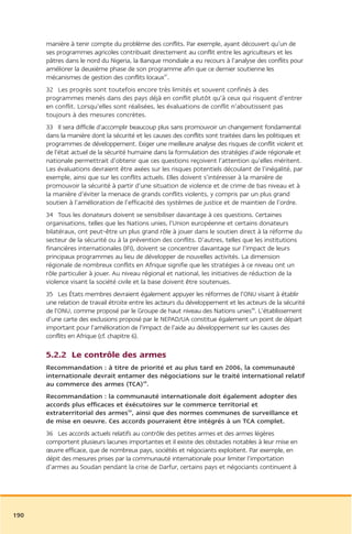 manière à tenir compte du problème des conflits. Par exemple, ayant découvert qu’un de
      ses programmes agricoles contribuait directement au conflit entre les agriculteurs et les
      pâtres dans le nord du Nigeria, la Banque mondiale a eu recours à l’analyse des conflits pour
      améliorer la deuxième phase de son programme afin que ce dernier soutienne les
      mécanismes de gestion des conflits locaux47.
      32 Les progrès sont toutefois encore très limités et souvent confinés à des
      programmes menés dans des pays déjà en conflit plutôt qu’à ceux qui risquent d’entrer
      en conflit. Lorsqu’elles sont réalisées, les évaluations de conflit n’aboutissent pas
      toujours à des mesures concrètes.
      33 Il sera difficile d’accomplir beaucoup plus sans promouvoir un changement fondamental
      dans la manière dont la sécurité et les causes des conflits sont traitées dans les politiques et
      programmes de développement. Exiger une meilleure analyse des risques de conflit violent et
      de l’état actuel de la sécurité humaine dans la formulation des stratégies d’aide régionale et
      nationale permettrait d’obtenir que ces questions reçoivent l’attention qu’elles méritent.
      Les évaluations devraient être axées sur les risques potentiels découlant de l’inégalité, par
      exemple, ainsi que sur les conflits actuels. Elles doivent s’intéresser à la manière de
      promouvoir la sécurité à partir d’une situation de violence et de crime de bas niveau et à
      la manière d’éviter la menace de grands conflits violents, y compris par un plus grand
      soutien à l’amélioration de l’efficacité des systèmes de justice et de maintien de l’ordre.
      34 Tous les donateurs doivent se sensibiliser davantage à ces questions. Certaines
      organisations, telles que les Nations unies, l’Union européenne et certains donateurs
      bilatéraux, ont peut-être un plus grand rôle à jouer dans le soutien direct à la réforme du
      secteur de la sécurité ou à la prévention des conflits. D’autres, telles que les institutions
      financières internationales (IFI), doivent se concentrer davantage sur l’impact de leurs
      principaux programmes au lieu de développer de nouvelles activités. La dimension
      régionale de nombreux conflits en Afrique signifie que les stratégies à ce niveau ont un
      rôle particulier à jouer. Au niveau régional et national, les initiatives de réduction de la
      violence visant la société civile et la base doivent être soutenues.
      35 Les États membres devraient également appuyer les réformes de l’ONU visant à établir
      une relation de travail étroite entre les acteurs du développement et les acteurs de la sécurité
      de l’ONU, comme proposé par le Groupe de haut niveau des Nations unies48. L’établissement
      d’une carte des exclusions proposé par le NEPAD/UA constitue également un point de départ
      important pour l’amélioration de l’impact de l’aide au développement sur les causes des
      conflits en Afrique (cf. chapitre 6).

      5.2.2 Le contrôle des armes
      Recommandation : à titre de priorité et au plus tard en 2006, la communauté
      internationale devrait entamer des négociations sur le traité international relatif
      au commerce des armes (TCA)49.
      Recommandation : la communauté internationale doit également adopter des
      accords plus efficaces et éxécutoires sur le commerce territorial et
      extraterritorial des armes50, ainsi que des normes communes de surveillance et
      de mise en oeuvre. Ces accords pourraient être intégrés à un TCA complet.
      36 Les accords actuels relatifs au contrôle des petites armes et des armes légères
      comportent plusieurs lacunes importantes et il existe des obstacles notables à leur mise en
      œuvre efficace, que de nombreux pays, sociétés et négociants exploitent. Par exemple, en
      dépit des mesures prises par la communauté internationale pour limiter l’importation
      d’armes au Soudan pendant la crise de Darfur, certains pays et négociants continuent à




190
 