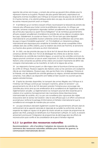 5 – La paix et la sécurité : une nécessité
exporter des armes vers le pays, y compris des armes qui peuvent être utilisées pour la
répression interne ou la guerre. Plusieurs des plus grands fabricants, exportateurs et
négociants d’armes travaillant avec l’Afrique se trouvent dans les pays du G8 et de l’UE51.
En d’autres termes, si la volonté politique existe dans ces pays, les accords de contrôle et
les autres mesures pourront avoir un impact.
37 Il semblerait qu’un nombre croissant d’États reconnaissent la nécessité de prendre des
mesures plus efficaces pour lutter contre la prolifération des armes. En Afrique, par
exemple, certaines organisations régionales ratifient actuellement des accords de contrôle
des armes plus rigoureux ou ayant force d’obligation52 et de nombreux gouvernements
africains essaient actuellement d’améliorer le contrôle des armes déjà en circulation dans
leur pays. Globalement, le soutien en faveur d’un TCA en tant que cadre législatif
international et une possibilité d’action cohérente contre la prolifération des armes dans
les pays à risque d’instabilité augmente53. Un TCA établirait un mécanisme juridique
international sans équivoque pour empêcher le transfert des armes susceptibles d’être
utilisées dans des conflits violents, pour la violation des droits de l’homme, le terrorisme
ou d’autres abus graves contraires au droit international.
38 En 2005, une des priorités des pays du G8 et de l’UE devrait être de faire naître un
consensus derrière l’idée d’un TCA et de développer les critères de ce dernier. Outre
l’amélioration du contrôle des transferts légaux, un accord sur les contrôles communs du
négoce pourrait constituer un pas en avant important. En 2006, la conférence de bilan des
Nations unies consacrée aux petites armes créera une occasion importante de définir des
consignes internationales sur les transferts, le trafic et le négoce des armes.
39 Les négociants d’armes jouent un rôle majeur dans la fourniture d’armes aux zones
de conflit en Afrique. Plusieurs rapports des Nations unies sur les sanctions ont souligné le
rôle de ces intermédiaires. Plusieurs pays, tels que les États-Unis, la Belgique, l’Estonie et
la Finlande, ont des dispositifs de contrôle généraux du négoce, activités extraterritoriales
comprises, mais ailleurs ces dispositifs sont faibles et bien souvent ne couvrent pas les
aspects extraterritoriaux.
40 D’après les données disponibles, le transport des armes illégales vers l’Afrique et à
l’intérieur de l’Afrique continue par transport maritime, aérien et terrestre54. Les
gouvernements du G8 et de l’UE devraient prendre l’initiative pour encourager des
contrôles plus stricts ainsi qu’une amélioration de la surveillance et de l’application de la
réglementation actuelle. La réglementation du transport pourrait être resserrée par la
création d’un système d’enregistrement des transitaires (listes blanches/noires
internationales de sociétés, etc.) ou par une surveillance plus rigoureuse des règles
d’assurance dans le secteur de l’aviation. Cela ne sera efficace que si un effort concerté est
accompli pour renforcer le partage d’informations à l’échelon international et que la
surveillance est envisagée de manière plus pro-active.
41 Les pays donateurs devraient également soutenir les gouvernements africains dans le
renforcement de la capacité nationale et régionale de surveiller la conformité, de faire
respecter les règles en vigueur et de gérer les stocks actuels au moyen de programmes de
gestion des PAAL pratiques et bénéficiant d’un financement suffisant. En outre, ils doivent
activement promouvoir l’intégration de programmes de déminage dans les efforts de
reconstruction post-conflit et de consolidation de la paix à l’échelon régional.

5.2.3 La gestion des ressources naturelles
Recommandation : afin d’accélérer l’adoption de mesures de contrôle du
commerce des ressources naturelles utilisées pour financer les guerres, la
communauté internationale devrait :




                                                                                                 191
 