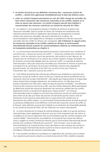 • se mettre d’accord sur une définition commune des « ressources sources de
        conflits », devant être approuvée mondialement par le biais des Nations unies ;
      • créer un comité d’experts permanent au sein de l’ONU chargé de surveiller les
        liens entre l’extraction des ressources naturelles et les conflits violents et la
        mise en œuvre des sanctions. Le comité d’experts devrait être habilité à
        recommander des mesures coercitives au Conseil de sécurité de l’ONU.
      42 Au chapitre 4, nous proposons plusieurs manières de renforcer la gestion des
      ressources naturelles, dont le soutien en faveur de l’initiative de transparence des
      industries extractives (ITIE) et l’application des principes de transparence à d’autres
      secteurs des ressources naturelles, tels que la sylviculture et la pêche. Ces
      recommandations visent également à s’attaquer au problème du rôle des ressources
      naturelles dans les conflits en Afrique. Par conséquent, afin d’atténuer le rapport entre
      les ressources naturelles et les conflits violents en Afrique, la communauté
      internationale devrait soutenir les recommandations relatives au renforcement de
      la transparence présentées au chapitre 4.
      43 La communauté internationale dispose de plusieurs instruments pour empêcher le
      commerce des « ressources sources de conflit » – ressources utilisées pour financer les
      guerres – dont les sanctions visant des personnes, des produits ou des régimes, les
      programmes de certification et la création de comités d’experts chargés d’enquêter sur
      les activités commerciales illégales dans les zones de conflit. Un exemple de réponse
      internationale à l’abus des ressources naturelles pour alimenter et financer la guerre est
      le programme de certification du processus Kimberley, initiative dans laquelle les
      gouvernements, les industriels et les ONG ont uni leurs forces pour freiner le
      mouvement des « diamants sources de conflit »55.
      44 Il est difficile de prendre des mesures plus efficaces pour empêcher le commerce des
      ressources sources de conflit en raison du fait qu’il n’existe pas encore de définition de ces
      ressources reconnue au plan international56. Cela signifie que chaque produit et chaque type
      d’abus doivent être envisagés séparément, de manière ad hoc. Il a fallu deux ans et
      plusieurs résolutions de l’ONU pour mettre en place le processus Kimberley57. Une définition
      commune des ressources sources de conflit, avec des critères clairement définis permettant
      de déterminer quand des ressources deviennent des ressources utilisées dans les conflits,
      dispenserait d’avoir un programme séparé pour chaque produit58. Les mesures
      internationales visant à stopper le commerce des ressources sources de conflit pourraient
      alors entrer en jeu dès qu’il existe des preuves convaincantes que les revenus tirés de
      l’extraction d’une ressource particulière dans un pays donné sont utilisés pour le
      financement de conflits violents. La communauté internationale devrait accorder la priorité
      au processus d’élaboration d’une définition commune des ressources sources de conflit, et
      le financer. Cette définition pourrait être intégrée à une résolution de l’Assemblée générale
      ou du Conseil de sécurité de l’ONU, afin de maximiser son impact international.
      45 Un autre obstacle est le manque de volonté politique de veiller à ce que les sanctions
      internationales soient appliquées et de punir ceux qui ne les respectent pas. De même, la
      surveillance et la mise en application des recommandations par les comités d’experts sont
      souvent faibles59. Reconnaissant ces problèmes, le Groupe de haut niveau des Nations
      unies a suggéré un certain nombre de mesures que la communauté internationale devrait
      prendre pour améliorer l’efficacité des sanctions60. (Voir l’annexe 1 pour le texte des
      recommandations du Groupe de haut niveau des Nations unies à propos des sanctions.)
      La communauté internationale devrait soutenir la mise en œuvre de ces mesures afin
      d’améliorer l’efficacité des sanctions internationales.
      46 Il est possible d’améliorer la surveillance et l’application des sanctions par la création
      d’un organisme permanent attaché au Conseil de sécurité de l’ONU, habilité à enquêter




192
 