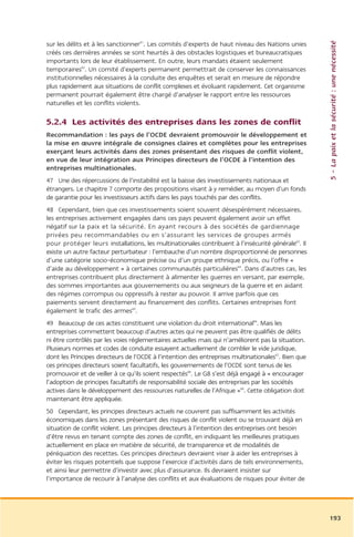 5 – La paix et la sécurité : une nécessité
sur les délits et à les sanctionner61. Les comités d’experts de haut niveau des Nations unies
créés ces dernières années se sont heurtés à des obstacles logistiques et bureaucratiques
importants lors de leur établissement. En outre, leurs mandats étaient seulement
temporaires62. Un comité d’experts permanent permettrait de conserver les connaissances
institutionnelles nécessaires à la conduite des enquêtes et serait en mesure de répondre
plus rapidement aux situations de conflit complexes et évoluant rapidement. Cet organisme
permanent pourrait également être chargé d’analyser le rapport entre les ressources
naturelles et les conflits violents.

5.2.4 Les activités des entreprises dans les zones de conflit
Recommandation : les pays de l’OCDE devraient promouvoir le développement et
la mise en œuvre intégrale de consignes claires et complètes pour les entreprises
exerçant leurs activités dans des zones présentant des risques de conflit violent,
en vue de leur intégration aux Principes directeurs de l’OCDE à l’intention des
entreprises multinationales.
47 Une des répercussions de l’instabilité est la baisse des investissements nationaux et
étrangers. Le chapitre 7 comporte des propositions visant à y remédier, au moyen d’un fonds
de garantie pour les investisseurs actifs dans les pays touchés par des conflits.
48 Cependant, bien que ces investissements soient souvent désespérément nécessaires,
les entreprises activement engagées dans ces pays peuvent également avoir un effet
négatif sur la paix et la sécurité. En ayant recours à des sociétés de gardiennage
privées peu recommandables ou en s’assurant les services de groupes armés
pour protéger leurs installations, les multinationales contribuent à l’insécurité générale63. Il
existe un autre facteur perturbateur : l’embauche d’un nombre disproportionné de personnes
d’une catégorie socio-économique précise ou d’un groupe ethnique précis, ou l’offre «
d’aide au développement » à certaines communautés particulières64. Dans d’autres cas, les
entreprises contribuent plus directement à alimenter les guerres en versant, par exemple,
des sommes importantes aux gouvernements ou aux seigneurs de la guerre et en aidant
des régimes corrompus ou oppressifs à rester au pouvoir. Il arrive parfois que ces
paiements servent directement au financement des conflits. Certaines entreprises font
également le trafic des armes65.
49 Beaucoup de ces actes constituent une violation du droit international66. Mais les
entreprises commettent beaucoup d’autres actes qui ne peuvent pas être qualifiés de délits
ni être contrôlés par les voies réglementaires actuelles mais qui n’améliorent pas la situation.
Plusieurs normes et codes de conduite essayent actuellement de combler le vide juridique,
dont les Principes directeurs de l’OCDE à l’intention des entreprises multinationales67. Bien que
ces principes directeurs soient facultatifs, les gouvernements de l’OCDE sont tenus de les
promouvoir et de veiller à ce qu’ils soient respectés68. Le G8 s’est déjà engagé à « encourager
l’adoption de principes facultatifs de responsabilité sociale des entreprises par les sociétés
actives dans le développement des ressources naturelles de l’Afrique »69. Cette obligation doit
maintenant être appliquée.
50 Cependant, les principes directeurs actuels ne couvrent pas suffisamment les activités
économiques dans les zones présentant des risques de conflit violent ou se trouvant déjà en
situation de conflit violent. Les principes directeurs à l’intention des entreprises ont besoin
d’être revus en tenant compte des zones de conflit, en indiquant les meilleures pratiques
actuellement en place en matière de sécurité, de transparence et de modalités de
péréquation des recettes. Ces principes directeurs devraient viser à aider les entreprises à
éviter les risques potentiels que suppose l’exercice d’activités dans de tels environnements,
et ainsi leur permettre d’investir avec plus d’assurance. Ils devraient insister sur
l’importance de recourir à l’analyse des conflits et aux évaluations de risques pour éviter de




                                                                                                    193
 