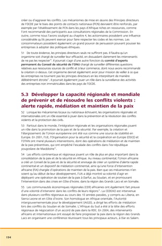 créer ou d’aggraver les conflits. Les mécanismes de mise en œuvre des Principes directeurs
      de l’OCDE par le biais des points de contacts nationaux (PCN) devraient être renforcés, par
      exemple par l’établissement de PCN dans les pays d’Afrique riches en ressources, comme
      l’ont recommandé des participants aux consultations régionales de la Commission. En
      outre, comme nous l’avons souligné au chapitre 4, les actionnaires possèdent une influence
      considérable qu’ils peuvent exercer pour faire respecter les codes et les normes. Les
      consommateurs possèdent également un grand pouvoir de persuasion pouvant pousser les
      entreprises à adopter des politiques éthiques.
      51 De toute évidence, les principes directeurs seuls ne suffiront pas. Il faudra qu’un
      organisme soit chargé de surveiller leur efficacité, en dissuadant clairement les intervenants
      de ne pas les respecter70. Il pourrait s’agir d’une autre fonction du comité d’experts
      permanent du Conseil de sécurité de l’ONU chargé de surveiller différentes questions
      relatives aux ressources sources de conflit et à leur commerce, dont nous avons recommandé
      la création ci-dessus. Cet organisme devrait également avoir pour mission de veiller à ce que
      les entreprises ne tournent pas les principes directeurs en les interprétant de manière
      délibérément étroite71. Il pourrait également jouer un rôle dans la surveillance des activités
      des entreprises non immatriculées dans les pays de l’OCDE.


      5.3 Développer la capacité régionale et mondiale
      de prévenir et de résoudre les conflits violents :
      alerte rapide, médiation et maintien de la paix
      52 Lorsque les mécanismes locaux ou nationaux échouent, les organisations régionales et
      internationales ont un rôle essentiel à jouer dans la prévention et la résolution des conflits
      violents et la protection des civils.
      53 Partout dans le monde, l’intégration régionale et les organisations régionales jouent
      un rôle dans la promotion de la paix et de la sécurité. Par exemple, la création et
      l’élargissement de l’Union européenne ont été vus comme une source de stabilité en
      Europe. En 2001, l’UE, l’Organisation pour la sécurité et la coopération en Europe (OSCE) et
      l’OTAN ont mené plusieurs interventions, dont des opérations de médiation et de maintien
      de la paix préventives, qui ont empêché l’escalade des conflits dans l’ex-république
      yougoslave de Macédoine72.
      54 Les efforts continentaux et régionaux jouent un rôle de plus en plus important dans la
      consolidation de la paix et de la sécurité en Afrique. Au niveau continental, l’Union africaine
      a créé un Conseil de la paix et de la sécurité et envisage de créer un système d’alerte rapide
      continental et un dispositif de médiation continental, ainsi qu’une Force d’intervention
      africaine (FIA) chargée d’opérations de maintien de la paix. Bien que ces mécanismes n’en
      soient qu’au début de leur développement, l’UA a déjà montré sa volonté d’agir en
      déployant une opération de soutien de la paix à Darfur, au Soudan, et en promouvant
      l’intervention dans des crises en Côte d’Ivoire, dans la région des Grands Lacs et en Somalie.
      55 Les communautés économiques régionales (CER) africaines ont également fait preuve
      d’une volonté d’intervenir dans les conflits de leurs régions73. La CEDEAO est intervenue
      dans plusieurs conflits régionaux au cours des 10 années passées, y compris au Liberia, en
      Sierra Leone et en Côte d’Ivoire. Son homologue en Afrique orientale, l’Autorité
      intergouvernementale pour le développement (AIGD), a dirigé les efforts de médiation
      lors des conflits du Soudan et de Somalie. L’Afrique du Sud a été à la tête des efforts
      régionaux de négociation d’un accord de paix dans la RDC. En 2004, des intervenants
      africains et internationaux ont essayé de faire progresser la paix dans la région des Grands
      Lacs en organisant une conférence réunissant tous les principaux acteurs, à Dar es Salam.




194
 