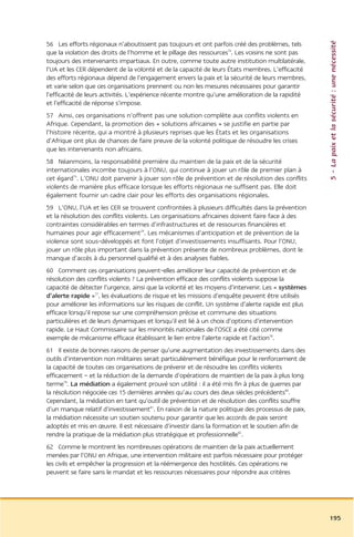 5 – La paix et la sécurité : une nécessité
56 Les efforts régionaux n’aboutissent pas toujours et ont parfois créé des problèmes, tels
que la violation des droits de l’homme et le pillage des ressources74. Les voisins ne sont pas
toujours des intervenants impartiaux. En outre, comme toute autre institution multilatérale,
l’UA et les CER dépendent de la volonté et de la capacité de leurs États membres. L’efficacité
des efforts régionaux dépend de l’engagement envers la paix et la sécurité de leurs membres,
et varie selon que ces organisations prennent ou non les mesures nécessaires pour garantir
l’efficacité de leurs activités. L’expérience récente montre qu’une amélioration de la rapidité
et l’efficacité de réponse s’impose.
57 Ainsi, ces organisations n’offrent pas une solution complète aux conflits violents en
Afrique. Cependant, la promotion des « solutions africaines » se justifie en partie par
l’histoire récente, qui a montré à plusieurs reprises que les États et les organisations
d’Afrique ont plus de chances de faire preuve de la volonté politique de résoudre les crises
que les intervenants non africains.
58 Néanmoins, la responsabilité première du maintien de la paix et de la sécurité
internationales incombe toujours à l’ONU, qui continue à jouer un rôle de premier plan à
cet égard75. L’ONU doit parvenir à jouer son rôle de prévention et de résolution des conflits
violents de manière plus efficace lorsque les efforts régionaux ne suffisent pas. Elle doit
également fournir un cadre clair pour les efforts des organisations régionales.
59 L’ONU, l’UA et les CER se trouvent confrontées à plusieurs difficultés dans la prévention
et la résolution des conflits violents. Les organisations africaines doivent faire face à des
contraintes considérables en termes d’infrastructures et de ressources financières et
humaines pour agir efficacement76. Les mécanismes d’anticipation et de prévention de la
violence sont sous-développés et font l’objet d’investissements insuffisants. Pour l’ONU,
jouer un rôle plus important dans la prévention présente de nombreux problèmes, dont le
manque d’accès à du personnel qualifié et à des analyses fiables.
60 Comment ces organisations peuvent-elles améliorer leur capacité de prévention et de
résolution des conflits violents ? La prévention efficace des conflits violents suppose la
capacité de détecter l’urgence, ainsi que la volonté et les moyens d’intervenir. Les « systèmes
d’alerte rapide »77, les évaluations de risque et les missions d’enquête peuvent être utilisés
pour améliorer les informations sur les risques de conflit. Un système d’alerte rapide est plus
efficace lorsqu’il repose sur une compréhension précise et commune des situations
particulières et de leurs dynamiques et lorsqu’il est lié à un choix d’options d’intervention
rapide. Le Haut Commissaire sur les minorités nationales de l’OSCE a été cité comme
exemple de mécanisme efficace établissant le lien entre l’alerte rapide et l’action78.
61 Il existe de bonnes raisons de penser qu’une augmentation des investissements dans des
outils d’intervention non militaires serait particulièrement bénéfique pour le renforcement de
la capacité de toutes ces organisations de prévenir et de résoudre les conflits violents
efficacement – et la réduction de la demande d’opérations de maintien de la paix à plus long
terme79. La médiation a également prouvé son utilité : il a été mis fin à plus de guerres par
la résolution négociée ces 15 dernières années qu’au cours des deux siècles précédents80.
Cependant, la médiation en tant qu’outil de prévention et de résolution des conflits souffre
d’un manque relatif d’investissement81. En raison de la nature politique des processus de paix,
la médiation nécessite un soutien soutenu pour garantir que les accords de paix seront
adoptés et mis en œuvre. Il est nécessaire d’investir dans la formation et le soutien afin de
rendre la pratique de la médiation plus stratégique et professionnelle82.
62 Comme le montrent les nombreuses opérations de maintien de la paix actuellement
menées par l’ONU en Afrique, une intervention militaire est parfois nécessaire pour protéger
les civils et empêcher la progression et la réémergence des hostilités. Ces opérations ne
peuvent se faire sans le mandat et les ressources nécessaires pour répondre aux critères




                                                                                                  195
 