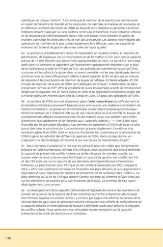 spécifiques de chaque mission83. Il est arrivé que le maintien de la paix échoue dans le passé
      en raison de l’absence de mandat et de ressources. Par exemple, le manque de ressources et,
      en définitive, le retrait des forces de l’ONU au Rwanda ont contribué au génocide. Les forces
      militaires doivent s’appuyer sur une doctrine commune et bénéficier d’une formation efficace
      et de structures de commandement claires. Elles ont besoin d’être formées et gérées de
      manière à protéger les droits des civils, et non pas à en abuser. Les aspects non militaires des
      opérations de maintien de la paix doivent également être efficaces, avec une capacité de
      maintien de l’ordre et de gestion des crises civiles de haute qualité.
      63 Le processus d’établissement de la FIA nécessitera un soutien continu en matière de
      planification, de logistique, de communication et de formation si l’on veut que sa capacité
      prévue de 15 000 effectifs soit pleinement opérationnelle en 2010. Le G8 et l’UE sont déjà
      actifs dans ce domaine et apportent un financement opérationnel important par le biais
      de la Facilité pour la paix en Afrique de l’UE. Les activités de maintien de la paix de l’ONU
      continueront toutefois à s’imposer dans un avenir prévisible – et les pays développés devront
      continuer à les soutenir efficacement. Même à pleine capacité, la FIA ne sera pas en mesure
      de répondre à tous les besoins de maintien de la paix de l’Afrique. À l’heure actuelle, 45 594
      troupes de maintien de la paix de l’ONU sont déployées en Afrique84. L’élaboration de plans
      concernant l’armée de l’UE85 offre la possibilité de suivre les exemples positifs de l’intervention
      dirigée par le Royaume-Uni en Sierra Leone en 2000 et de l’opération européenne dirigée par
      la France (opération Artemis) dans l’est du Congo en 2003, à l’appui des opérations de l’ONU.
      64 Le système de l’ONU pourrait également gérer l’aide humanitaire plus efficacement et
      les donateurs bilatéraux pourraient faire plus pour promouvoir une meilleure coordination de
      l’action humanitaire. Le gouvernement britannique a récemment proposé qu’un nouveau
      fonds humanitaire de 1 milliard d’USD par an soit créé et placé sous le contrôle du Bureau de
      coordination des affaires humanitaires (OCHA) des Nations unies. Ceci permettrait à l’ONU
      d’intervenir plus rapidement et de répondre aux « urgences oubliées » — c’est-à-dire sous-
      financées par les donateurs bilatéraux. Ceci permettrait également à l’OCHA de jouer un plus
      grand rôle dans la coordination. La coordination pourrait également s’améliorer si le
      secrétaire général de l’ONU était en mesure d’autoriser les coordinateurs humanitaires de
      l’ONU à gérer les activités des différentes agences de l’ONU dans un pays donné, en
      s’appuyant sur des stratégies communes et sur une source de financement unique86.
      65 Nous sommes d’accord sur le fait que les mesures réactives, telles que l’intervention
      militaire et l’aide humanitaire, doivent être efficaces, mais la priorité doit être d’améliorer
      la capacité de prévenir les conflits violents et de les résoudre de manière durable. Le
      soutien externe dont a récemment fait l’objet la capacité de gestion des conflits de l’UA
      et des CER était axé sur la capacité de ces dernières d’entreprendre des interventions
      militaires. Le plan d’action pour l’Afrique du G8, arrêté à Kananaskis en 2002, engage le
      G8 à « offrir une assistance technique et financière aux pays africains et aux organisations
      régionales et sous-régionales en matière de prévention et de résolution des conflits ». Le
      plan commun du G8 et de l’Afrique adopté l’année suivante au sommet d’Évian était axé
      sur les opérations de soutien de la paix (maintien de la paix). Le sommet de Sea Island
      allait également dans ce sens.
      66 Le développement de la capacité continentale et régionale de monter des opérations de
      soutien de la paix et de la capacité des États membres de mettre à disposition des troupes
      bien formées suppose un soutien continu, y compris par l’appui à la réforme du secteur de la
      sécurité dans les pays. Mais les donateurs doivent renouveler leurs efforts de renforcement de
      la capacité africaine et internationale de recourir à différents outils pour prévenir et résoudre
      les conflits violents. Nous axons donc nos principales recommandations sur la capacité
      préventive et les outils de résolution non militaires.




196
 
