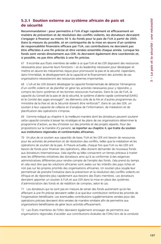 5 – La paix et la sécurité : une nécessité
5.3.1 Soutien externe au système africain de paix et
de sécurité
Recommandation : pour permettre à l’UA d’agir rapidement et efficacement en
matière de prévention et de résolution des conflits violents, les donateurs devraient
s’engager à financer au moins 50 % du Fonds pour la paix de l’UA à partir de 2005.
Dans la mesure du possible, et en contrepartie de la mise en œuvre d’un système
de responsabilité financière efficace par l’UA, ces contributions ne devraient pas
être affectées à une fin précise et être versées ensemble chaque année. Lorsque les
fonds sont versés directement aux CER, ils devraient également être coordonnés et,
si possible, ne pas être affectés à une fin précise.
67 Il incombe aux États membres de veiller à ce que l’UA et les CER disposent des ressources
nécessaires pour assumer leurs fonctions – et du leadership nécessaire pour développer et
mettre en œuvre les mécanismes requis pour promouvoir la paix et la sécurité. Cependant,
dans l’immédiat, le développement de la capacité et le financement des activités de ces
organisations nécessiteront des ressources externes importantes.
68 L’UA et les CER doivent développer la capacité fondamentale de détecter l’émergence
d’un conflit violent et de planifier et gérer les activités nécessaires pour y répondre, y
compris les bons systèmes et les bonnes ressources humaines. Dans le cas de l’UA, la
capacité du Conseil de la paix et de la sécurité, le système d’alerte rapide continental (SARC)
et le Comité des sages envisagés87, les éléments civils de la FIA et d’autres programmes du
ministère de la Paix et de la Sécurité doivent être renforcés88. Dans le cas des CER, un
soutien à leur capacité de collecte et d’analyse de l’information, de médiation et de
planification des opérations s’impose.
69 Comme indiqué au chapitre 4, la meilleure manière dont les donateurs peuvent soutenir
cette capacité consiste à laisser les stratégies et les plans de ces organisations déterminer le
programme d’action, au lieu d’insister sur des priorités et des projets séparés. Pour des
propositions sur la manière d’y parvenir, se reporter au chapitre 4, qui traite du soutien
aux institutions régionales et continentales africaines.
70 En plus de ce soutien aux capacités de base, l’UA et les CER ont besoin de ressources
pour les activités de prévention et de résolution des conflits, telles que la médiation et les
opérations de soutien de la paix. À l’heure actuelle, chaque fois que l’UA ou les CER ont
besoin de fonds pour financer des opérations, elles doivent demander de nouveaux fonds
aux donateurs internationaux. Cela signifie qu’elles consacrent un temps précieux à traiter
avec les différentes initiatives des donateurs ainsi qu’à se conformer à des exigences
administratives différentes pour rendre compte de l’emploi des fonds. Cela prend du temps
et cela veut dire que les solutions africaines sont axées sur les intérêts des pays riches et
non pas sur les propres priorités des organisations africaines. Un soutien plus souple leur
permettrait de prendre l’initiative dans la prévention et la résolution des conflits violents en
Afrique et de répondre plus rapidement aux besoins des États membres. Les donateurs
devraient apporter un soutien à l’UA et aux CER dans la mise en place des systèmes
d’administration des fonds et de reddition de comptes, selon le cas.
71 Les donateurs qui ne sont pas en mesure de verser des fonds autrement qu’en les
affectant à une fin précise devraient veiller à ce que leur contribution renforce les priorités de
l’organisation bénéficiaire. Les éventuelles contributions supplémentaires versées pour des
opérations précises devraient être versées de manière similaire afin de permettre aux
organisations bénéficiaires de gérer leurs activités efficacement.
72 Les États membres de l’ONU devraient également envisager de permettre aux
organisations régionales d’accéder aux contributions évaluées de l’ONU lors de la conduite




                                                                                                     197
 