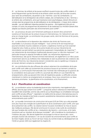 81 Les femmes, les enfants et les jeunes souffrent souvent le plus des conflits violents. Il
      arrive fréquemment que les femmes et les enfants soient recrutés, de force bien souvent,
      pour servir de combattants, de portiers ou de « femmes » pour les combattants. La
      démobilisation et la réintégration des enfants soldats, des combattantes et des « femmes »
      et enfants des combattants, ainsi que l’assistance socio-psychologique, doivent être pris en
      compte dans les programmes de démobilisation et de réintégration. L’impact de la violence
      sexuelle – qui est tellement répandue pendant les guerres – doit également être pris en
      compte. En outre, les programmes de prévention et de traitement du VIH/SIDA doivent être
      adaptés aux besoins particuliers des environnements post-conflit98.
      82 Les processus de paix sont fortement politiques et doivent être activement
      soutenus et favorisés par les acteurs locaux et internationaux. Ils n’aboutiront pas sans
      prise en charge locale. La contribution de groupes variés, dont les femmes et les jeunes,
      peut les renforcer99.
      83 La réconciliation et la réparation des violations des droits de l’homme sont
      essentielles à un processus de paix intelligent – tout comme la fin de l’impunité qui
      pourrait entraîner d’autres violations à l’avenir. L’expérience montre qu’il est essentiel
      d’apporter plus d’aide au secteur de la justice locale ainsi qu’aux mécanismes de
      réconciliation qui permettent aux personnes auparavant marginalisées de s’exprimer100.
      Les mécanismes de réconciliation traditionnels peuvent jouer un rôle très important101, en
      particulier lorsque la capacité formelle est faible. Les mécanismes régionaux et
      internationaux, tels que le Tribunal criminel international, ont également à un rôle à jouer,
      notamment dans le cas d’affaires très médiatisées et dans la prévention des violations des
      droits de l’homme. Ces mécanismes doivent s’enclencher avec la rapidité qui s’impose et
      en tenant dûment compte du contexte local102.
      84 Les contributions les plus efficaces des acteurs externes à la consolidation de la paix
      post-conflit sont celles qui soutiennent les processus locaux et qui tiennent compte du
      contexte. La communauté internationale s’est montrée très intéressée par la question de
      la consolidation de la paix post-conflit et a accompli des efforts en vue d’identifier les
      enseignements utiles qui peuvent être tirés de l’expérience passée. La difficulté consiste
      maintenant à mettre ces enseignements en pratique. Nous nous concentrons sur deux
      domaines prioritaires : la planification et la coordination, et le financement.

      5.4.1 Planification et coordination
      85 La coordination autour du leadership local est plus importante, mais également plus
      difficile, dans les pays sortant d’un conflit103. Lorsque les acteurs nationaux et internationaux
      travaillent bien ensemble, comme cela a été le cas au Mozambique, la consolidation de la paix
      post-conflit est plus efficace104. Cependant, la rivalité entre les acteurs internationaux pour le
      leadership, les mandats et les fonds a souvent caractérisé les interventions externes dans les
      environnements post-conflit105.
      86 La nouvelle Commission de construction de la paix (CCP) de l’ONU qui a été proposée
      (voir plus haut) sera chargée de la planification et de la coordination post-conflit, ainsi que
      de la prévention des conflits. Sa création donne l’occasion d’améliorer la mise en œuvre
      des meilleures pratiques. Elle devrait promouvoir le recours à des outils de coordination
      tels que l’analyse des conflits et les « évaluations des besoins » communes, et le Cadre
      transitoire axé sur résultats de la Banque mondiale106, afin d’améliorer la coordination à
      l’intérieur des pays. Elle devrait également encourager la mise en œuvre des « bons
      principes d’action des donateurs » en vue de soutenir les environnements post-conflit et
      les États fragiles, lancés au Forum de haut niveau du Comité d’aide au développement de
      l’OCDE en janvier 2005 (voir également le chapitre 9).




200
 