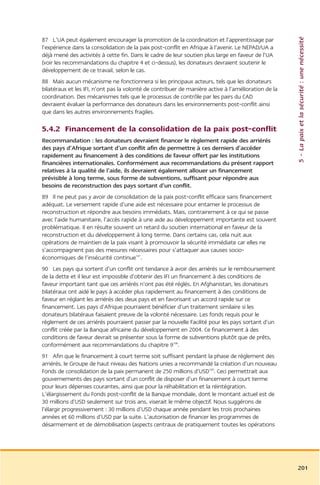 5 – La paix et la sécurité : une nécessité
87 L’UA peut également encourager la promotion de la coordination et l’apprentissage par
l’expérience dans la consolidation de la paix post-conflit en Afrique à l’avenir. Le NEPAD/UA a
déjà mené des activités à cette fin. Dans le cadre de leur soutien plus large en faveur de l’UA
(voir les recommandations du chapitre 4 et ci-dessus), les donateurs devraient soutenir le
développement de ce travail, selon le cas.
88 Mais aucun mécanisme ne fonctionnera si les principaux acteurs, tels que les donateurs
bilatéraux et les IFI, n’ont pas la volonté de contribuer de manière active à l’amélioration de la
coordination. Des mécanismes tels que le processus de contrôle par les pairs du CAD
devraient évaluer la performance des donateurs dans les environnements post-conflit ainsi
que dans les autres environnements fragiles.

5.4.2 Financement de la consolidation de la paix post-conflit
Recommandation : les donateurs devraient financer le règlement rapide des arriérés
des pays d’Afrique sortant d’un conflit afin de permettre à ces derniers d’accéder
rapidement au financement à des conditions de faveur offert par les institutions
financières internationales. Conformément aux recommandations du présent rapport
relatives à la qualité de l’aide, ils devraient également allouer un financement
prévisible à long terme, sous forme de subventions, suffisant pour répondre aux
besoins de reconstruction des pays sortant d’un conflit.
89 Il ne peut pas y avoir de consolidation de la paix post-conflit efficace sans financement
adéquat. Le versement rapide d’une aide est nécessaire pour entamer le processus de
reconstruction et répondre aux besoins immédiats. Mais, contrairement à ce qui se passe
avec l’aide humanitaire, l’accès rapide à une aide au développement importante est souvent
problématique. Il en résulte souvent un retard du soutien international en faveur de la
reconstruction et du développement à long terme. Dans certains cas, cela nuit aux
opérations de maintien de la paix visant à promouvoir la sécurité immédiate car elles ne
s’accompagnent pas des mesures nécessaires pour s’attaquer aux causes socio-
économiques de l’insécurité continue107.
90 Les pays qui sortent d’un conflit ont tendance à avoir des arriérés sur le remboursement
de la dette et il leur est impossible d’obtenir des IFI un financement à des conditions de
faveur important tant que ces arriérés n’ont pas été réglés. En Afghanistan, les donateurs
bilatéraux ont aidé le pays à accéder plus rapidement au financement à des conditions de
faveur en réglant les arriérés des deux pays et en favorisant un accord rapide sur ce
financement. Les pays d’Afrique pourraient bénéficier d’un traitement similaire si les
donateurs bilatéraux faisaient preuve de la volonté nécessaire. Les fonds requis pour le
règlement de ces arriérés pourraient passer par la nouvelle Facilité pour les pays sortant d’un
conflit créée par la Banque africaine du développement en 2004. Ce financement à des
conditions de faveur devrait se présenter sous la forme de subventions plutôt que de prêts,
conformément aux recommandations du chapitre 9108.
91 Afin que le financement à court terme soit suffisant pendant la phase de règlement des
arriérés, le Groupe de haut niveau des Nations unies a recommandé la création d’un nouveau
Fonds de consolidation de la paix permanent de 250 millions d’USD109. Ceci permettrait aux
gouvernements des pays sortant d’un conflit de disposer d’un financement à court terme
pour leurs dépenses courantes, ainsi que pour la réhabilitation et la réintégration.
L’élargissement du Fonds post-conflit de la Banque mondiale, dont le montant actuel est de
30 millions d’USD seulement sur trois ans, viserait le même objectif. Nous suggérons de
l’élargir progressivement : 30 millions d’USD chaque année pendant les trois prochaines
années et 60 millions d’USD par la suite. L’autorisation de financer les programmes de
désarmement et de démobilisation (aspects centraux de pratiquement toutes les opérations




                                                                                                     201
 