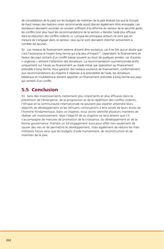 de consolidation de la paix) sur les budgets de maintien de la paix évalués (ce que le Groupe
      de haut niveau des Nations unies recommande aussi) devrait également être envisagée. Les
      donateurs devraient accorder un soutien suffisant à la réforme du secteur de la sécurité après
      les conflits (voir plus haut les recommandations de la section « Rendre l’aide plus efficace
      dans la réduction des conflits violents »). Lorsque les principaux acteurs ne sont pas en
      mesure de s’engager dans ce secteur, ceux qui le sont devraient chercher activement à
      combler les lacunes.
      92 Les niveaux de financement externe doivent être soutenus, car il ne fait aucun doute que
      c’est l’assistance à moyen-long terme qui a le plus d’impact110. Cependant, le financement en
      faveur des pays sortant d’un conflit baisse souvent au bout de quelques années, car d’autres
      « urgences » attirent l’attention des donateurs. La recommandation susmentionnée porte
      uniquement sur l’accès au financement au stade initial, par opposition au financement
      prévisible à long terme. Pour garantir des niveaux soutenus de financement, conformément
      aux recommandations du chapitre 9 relatives à la prévisibilité de l’aide, les donateurs
      bilatéraux et multilatéraux doivent apporter un financement prévisible à long terme aux pays
      qui sortent d’un conflit.

      5.5 Conclusion
      93 Sans des investissements nettement plus importants et plus efficaces dans la
      prévention de l’émergence, de la progression et de la répétition des conflits violents,
      l’Afrique et la communauté internationale ne peuvent pas espérer atteindre leurs
      objectifs de développement et les Africains continueront à être privés de leurs droits de
      l’homme fondamentaux. Dans ce chapitre, nous avons identifié plusieurs manières de
      réaliser cet investissement. Mais l’objectif de ce chapitre ne sera atteint que s’il
      s’accompagne de mesures de promotion de la croissance, du développement et de la
      bonne gouvernance. Prendre un tel engagement aura pour effet non seulement de
      sauver des vies et de permettre le développement, mais également de réduire les frais
      militaires futurs ainsi que les budgets d’aide humanitaire, de reconstruction et de
      maintien de la paix.




202
 