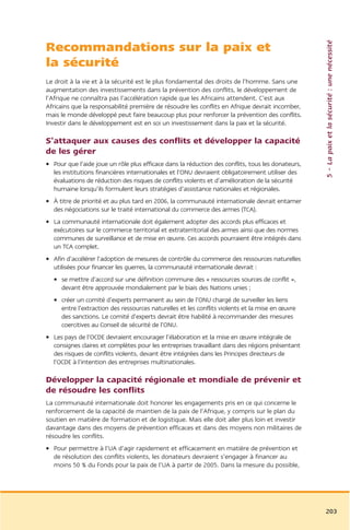5 – La paix et la sécurité : une nécessité
Recommandations sur la paix et
la sécurité
Le droit à la vie et à la sécurité est le plus fondamental des droits de l’homme. Sans une
augmentation des investissements dans la prévention des conflits, le développement de
l’Afrique ne connaîtra pas l’accélération rapide que les Africains attendent. C’est aux
Africains que la responsabilité première de résoudre les conflits en Afrique devrait incomber,
mais le monde développé peut faire beaucoup plus pour renforcer la prévention des conflits.
Investir dans le développement est en soi un investissement dans la paix et la sécurité.

S’attaquer aux causes des conflits et développer la capacité
de les gérer
• Pour que l’aide joue un rôle plus efficace dans la réduction des conflits, tous les donateurs,
  les institutions financières internationales et l’ONU devraient obligatoirement utiliser des
  évaluations de réduction des risques de conflits violents et d’amélioration de la sécurité
  humaine lorsqu’ils formulent leurs stratégies d’assistance nationales et régionales.
• À titre de priorité et au plus tard en 2006, la communauté internationale devrait entamer
  des négociations sur le traité international du commerce des armes (TCA).
• La communauté internationale doit également adopter des accords plus efficaces et
  exécutoires sur le commerce territorial et extraterritorial des armes ainsi que des normes
  communes de surveillance et de mise en œuvre. Ces accords pourraient être intégrés dans
  un TCA complet.
• Afin d’accélérer l’adoption de mesures de contrôle du commerce des ressources naturelles
  utilisées pour financer les guerres, la communauté internationale devrait :
  • se mettre d’accord sur une définition commune des « ressources sources de conflit »,
    devant être approuvée mondialement par le biais des Nations unies ;
  • créer un comité d’experts permanent au sein de l’ONU chargé de surveiller les liens
    entre l’extraction des ressources naturelles et les conflits violents et la mise en œuvre
    des sanctions. Le comité d’experts devrait être habilité à recommander des mesures
    coercitives au Conseil de sécurité de l’ONU.
• Les pays de l’OCDE devraient encourager l’élaboration et la mise en œuvre intégrale de
  consignes claires et complètes pour les entreprises travaillant dans des régions présentant
  des risques de conflits violents, devant être intégrées dans les Principes directeurs de
  l’OCDE à l’intention des entreprises multinationales.

Développer la capacité régionale et mondiale de prévenir et
de résoudre les conflits
La communauté internationale doit honorer les engagements pris en ce qui concerne le
renforcement de la capacité de maintien de la paix de l’Afrique, y compris sur le plan du
soutien en matière de formation et de logistique. Mais elle doit aller plus loin et investir
davantage dans des moyens de prévention efficaces et dans des moyens non militaires de
résoudre les conflits.
• Pour permettre à l’UA d’agir rapidement et efficacement en matière de prévention et
  de résolution des conflits violents, les donateurs devraient s’engager à financer au
  moins 50 % du Fonds pour la paix de l’UA à partir de 2005. Dans la mesure du possible,




                                                                                                   203
 