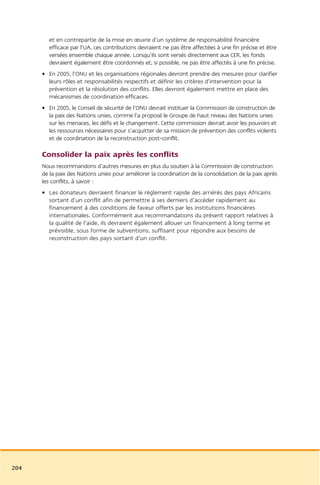 et en contrepartie de la mise en œuvre d’un système de responsabilité financière
        efficace par l’UA, ces contributions devraient ne pas être affectées à une fin précise et être
        versées ensemble chaque année. Lorsqu’ils sont versés directement aux CER, les fonds
        devraient également être coordonnés et, si possible, ne pas être affectés à une fin précise.
      • En 2005, l’ONU et les organisations régionales devront prendre des mesures pour clarifier
        leurs rôles et responsabilités respectifs et définir les critères d’intervention pour la
        prévention et la résolution des conflits. Elles devront également mettre en place des
        mécanismes de coordination efficaces.
      • En 2005, le Conseil de sécurité de l’ONU devrait instituer la Commission de construction de
        la paix des Nations unies, comme l’a proposé le Groupe de haut niveau des Nations unies
        sur les menaces, les défis et le changement. Cette commission devrait avoir les pouvoirs et
        les ressources nécessaires pour s’acquitter de sa mission de prévention des conflits violents
        et de coordination de la reconstruction post-conflit.

      Consolider la paix après les conflits
      Nous recommandons d’autres mesures en plus du soutien à la Commission de construction
      de la paix des Nations unies pour améliorer la coordination de la consolidation de la paix après
      les conflits, à savoir :
      • Les donateurs devraient financer le réglement rapide des arriérés des pays Africains
        sortant d’un conflit afin de permettre à ses derniers d’accéder rapidement au
        financement à des conditions de faveur offerts par les institutions financières
        internationales. Conformément aux recommandations du présent rapport relatives à
        la qualité de l’aide, ils devraient également allouer un financement à long terme et
        prévisible, sous forme de subventions, suffisant pour répondre aux besoins de
        reconstruction des pays sortant d’un conflit.




204
 