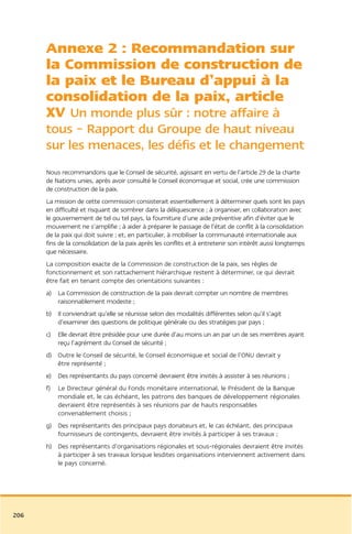 Annexe 2 : Recommandation sur
      la Commission de construction de
      la paix et le Bureau d’appui à la
      consolidation de la paix, article
      XV Un monde plus sûr : notre affaire à
      tous – Rapport du Groupe de haut niveau
      sur les menaces, les défis et le changement
      Nous recommandons que le Conseil de sécurité, agissant en vertu de l’article 29 de la charte
      de Nations unies, après avoir consulté le Conseil économique et social, crée une commission
      de construction de la paix.
      La mission de cette commission consisterait essentiellement à déterminer quels sont les pays
      en difficulté et risquant de sombrer dans la déliquescence ; à organiser, en collaboration avec
      le gouvernement de tel ou tel pays, la fourniture d’une aide préventive afin d’éviter que le
      mouvement ne s’amplifie ; à aider à préparer le passage de l’état de conflit à la consolidation
      de la paix qui doit suivre ; et, en particulier, à mobiliser la communauté internationale aux
      fins de la consolidation de la paix après les conflits et à entretenir son intérêt aussi longtemps
      que nécessaire.
      La composition exacte de la Commission de construction de la paix, ses règles de
      fonctionnement et son rattachement hiérarchique restent à déterminer, ce qui devrait
      être fait en tenant compte des orientations suivantes :
      a) La Commission de construction de la paix devrait compter un nombre de membres
         raisonnablement modeste ;
      b) Il conviendrait qu’elle se réunisse selon des modalités différentes selon qu’il s’agit
         d’examiner des questions de politique générale ou des stratégies par pays ;
      c)   Elle devrait être présidée pour une durée d’au moins un an par un de ses membres ayant
           reçu l’agrément du Conseil de sécurité ;
      d) Outre le Conseil de sécurité, le Conseil économique et social de l’ONU devrait y
         être représenté ;
      e) Des représentants du pays concerné devraient être invités à assister à ses réunions ;
      f)   Le Directeur général du Fonds monétaire international, le Président de la Banque
           mondiale et, le cas échéant, les patrons des banques de développement régionales
           devraient être représentés à ses réunions par de hauts responsables
           convenablement choisis ;
      g) Des représentants des principaux pays donateurs et, le cas échéant, des principaux
         fournisseurs de contingents, devraient être invités à participer à ses travaux ;
      h) Des représentants d’organisations régionales et sous-régionales devraient être invités
         à participer à ses travaux lorsque lesdites organisations interviennent activement dans
         le pays concerné.




206
 