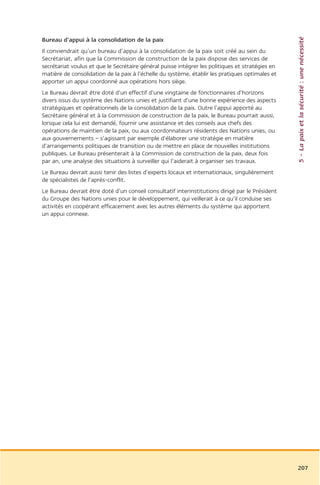 5 – La paix et la sécurité : une nécessité
Bureau d’appui à la consolidation de la paix
Il conviendrait qu’un bureau d’appui à la consolidation de la paix soit créé au sein du
Secrétariat, afin que la Commission de construction de la paix dispose des services de
secrétariat voulus et que le Secrétaire général puisse intégrer les politiques et stratégies en
matière de consolidation de la paix à l’échelle du système, établir les pratiques optimales et
apporter un appui coordonné aux opérations hors siège.
Le Bureau devrait être doté d’un effectif d’une vingtaine de fonctionnaires d’horizons
divers issus du système des Nations unies et justifiant d’une bonne expérience des aspects
stratégiques et opérationnels de la consolidation de la paix. Outre l’appui apporté au
Secrétaire général et à la Commission de construction de la paix, le Bureau pourrait aussi,
lorsque cela lui est demandé, fournir une assistance et des conseils aux chefs des
opérations de maintien de la paix, ou aux coordonnateurs résidents des Nations unies, ou
aux gouvernements – s’agissant par exemple d’élaborer une stratégie en matière
d’arrangements politiques de transition ou de mettre en place de nouvelles institutions
publiques. Le Bureau présenterait à la Commission de construction de la paix, deux fois
par an, une analyse des situations à surveiller qui l’aiderait à organiser ses travaux.
Le Bureau devrait aussi tenir des listes d’experts locaux et internationaux, singulièrement
de spécialistes de l’après-conflit.
Le Bureau devrait être doté d’un conseil consultatif interinstitutions dirigé par le Président
du Groupe des Nations unies pour le développement, qui veillerait à ce qu’il conduise ses
activités en coopérant efficacement avec les autres éléments du système qui apportent
un appui connexe.




                                                                                                  207
 