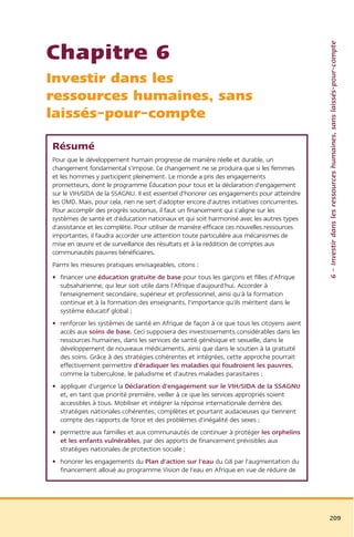 6 – Investir dans les ressources humaines, sans laissés-pour-compte
Chapitre 6
Investir dans les
ressources humaines, sans
laissés-pour-compte

Résumé
Pour que le développement humain progresse de manière réelle et durable, un
changement fondamental s'impose. Ce changement ne se produira que si les femmes
et les hommes y participent pleinement. Le monde a pris des engagements
prometteurs, dont le programme Éducation pour tous et la déclaration d'engagement
sur le VIH/SIDA de la SSAGNU. Il est essentiel d'honorer ces engagements pour atteindre
les OMD. Mais, pour cela, rien ne sert d'adopter encore d'autres initiatives concurrentes.
Pour accomplir des progrès soutenus, il faut un financement qui s'aligne sur les
systèmes de santé et d'éducation nationaux et qui soit harmonisé avec les autres types
d'assistance et les complète. Pour utiliser de manière efficace ces nouvelles ressources
importantes, il faudra accorder une attention toute particulière aux mécanismes de
mise en œuvre et de surveillance des résultats et à la reddition de comptes aux
communautés pauvres bénéficiaires.
Parmi les mesures pratiques envisageables, citons :
• financer une éducation gratuite de base pour tous les garçons et filles d'Afrique
  subsaharienne, qui leur soit utile dans l'Afrique d'aujourd'hui. Accorder à
  l'enseignement secondaire, supérieur et professionnel, ainsi qu'à la formation
  continue et à la formation des enseignants, l'importance qu'ils méritent dans le
  système éducatif global ;
• renforcer les systèmes de santé en Afrique de façon à ce que tous les citoyens aient
  accès aux soins de base. Ceci supposera des investissements considérables dans les
  ressources humaines, dans les services de santé génésique et sexuelle, dans le
  développement de nouveaux médicaments, ainsi que dans le soutien à la gratuité
  des soins. Grâce à des stratégies cohérentes et intégrées, cette approche pourrait
  effectivement permettre d'éradiquer les maladies qui foudroient les pauvres,
  comme la tuberculose, le paludisme et d'autres maladies parasitaires ;
• appliquer d'urgence la Déclaration d'engagement sur le VIH/SIDA de la SSAGNU
  et, en tant que priorité première, veiller à ce que les services appropriés soient
  accessibles à tous. Mobiliser et intégrer la réponse internationale derrière des
  stratégies nationales cohérentes, complètes et pourtant audacieuses qui tiennent
  compte des rapports de force et des problèmes d'inégalité des sexes ;
• permettre aux familles et aux communautés de continuer à protéger les orphelins
  et les enfants vulnérables, par des apports de financement prévisibles aux
  stratégies nationales de protection sociale ;
• honorer les engagements du Plan d'action sur l'eau du G8 par l'augmentation du
  financement alloué au programme Vision de l'eau en Afrique en vue de réduire de




                                                                                             209
 