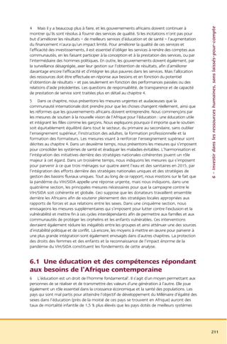 6 – Investir dans les ressources humaines, sans laissés-pour-compte
4 Mais il y a beaucoup plus à faire, et les gouvernements africains doivent continuer à
montrer qu’ils sont résolus à fournir des services de qualité. Si les incitations n’ont pas pour
but d’améliorer les résultats – de meilleurs services d’éducation et de santé – l’augmentation
du financement n’aura qu’un impact limité. Pour améliorer la qualité de ces services et
l’efficacité des investissements, il est essentiel d’obliger les services à rendre des comptes aux
communautés, en les faisant participer à la conception et à la prestation des services, ou par
l’intermédiaire des hommes politiques. En outre, les gouvernements doivent également, par
la surveillance désagrégée, axer leur gestion sur l’obtention de résultats, afin d’améliorer
davantage encore l’efficacité et d’intégrer les plus pauvres dans les services. Mais l’allocation
des ressources doit être effectuée en réponse aux besoins et en fonction du potentiel
d’obtention de résultats – et pas seulement en fonction des performances passées ou des
relations d’aide précédentes. Les questions de responsabilité, de transparence et de capacité
de prestation de service sont traitées plus en détail au chapitre 4.
5 Dans ce chapitre, nous présentons les mesures urgentes et audacieuses que la
communauté internationale doit prendre pour que les choses changent réellement, ainsi que
les réformes que les gouvernements africains doivent entreprendre. Nous commençons par
les mesures de soutien à la nouvelle vision de l’Afrique pour l’éducation : une éducation utile
et intégrant les filles comme les garçons. Nous expliquons pourquoi il importe que le soutien
soit équitablement équilibré dans tout le secteur, du primaire au secondaire, sans oublier
l’enseignement supérieur, l’instruction des adultes, la formation professionnelle et la
formation des formateurs. Les mesures visant à renforcer l’enseignement supérieur sont
décrites au chapitre 4. Dans un deuxième temps, nous présentons les mesures qui s’imposent
pour consolider les systèmes de santé et éradiquer les maladies évitables. L’harmonisation et
l’intégration des initiatives derrière des stratégies nationales cohérentes jouent un rôle
majeur à cet égard. Dans un troisième temps, nous indiquons les mesures qui s’imposent
pour parvenir à ce que trois ménages sur quatre aient l’eau et des sanitaires en 2015, par
l’intégration des efforts derrière des stratégies nationales uniques et des stratégies de
gestion des bassins fluviaux uniques. Tout au long de ce rapport, nous insistons sur le fait que
la pandémie du VIH/SIDA appelle une réponse urgente, mais nous indiquons, dans une
quatrième section, les principales mesures nécessaires pour que la campagne contre le
VIH/SIDA soit cohérente et globale. Ceci suppose que les donateurs travaillent ensemble
derrière les Africains afin de soutenir pleinement des stratégies locales appropriées aux
rapports de forces et aux relations entre les sexes. Dans une cinquième section, nous
envisageons les mesures supplémentaires qui s’imposent pour lutter contre l’exclusion et la
vulnérabilité et mettre fin à ces cycles interdépendants afin de permettre aux familles et aux
communautés de protéger les orphelins et les enfants vulnérables. Ces interventions
devraient également réduire les inégalités entre les groupes et ainsi atténuer une des sources
d’instabilité politique et de conflit. Là encore, les moyens à mettre en œuvre pour parvenir à
une plus grande intégration sont également envisagés dans d’autres chapitres. La protection
des droits des femmes et des enfants et la reconnaissance de l’impact énorme de la
pandémie du VIH/SIDA constituent les fondements de cette analyse.


6.1 Une éducation et des compétences répondant
aux besoins de l’Afrique contemporaine
6 L’éducation est un droit de l’homme fondamental5. Il s’agit d’un moyen permettant aux
personnes de se réaliser et de transmettre des valeurs d’une génération à l’autre. Elle joue
également un rôle essentiel dans la croissance économique et la santé des populations. Les
pays qui sont mal partis pour atteindre l’objectif de développement du Millénaire d’égalité des
sexes dans l’éducation (près de la moitié de ces pays se trouvent en Afrique) auront des
taux de mortalité infantile de 1,5 % plus élevés que les pays dotés de meilleurs systèmes




                                                                                                     211
 