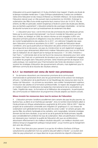 d’éducation et ils auront également 2,5 % plus d’enfants trop maigres6. D’après une étude de
      la Banque mondiale menée dans 17 pays d’Afrique subsaharienne, il existe une corrélation
      nette entre l’éducation et des niveaux d’infection au VIH/SIDA inférieurs7. De toute évidence,
      l’éducation devrait jouer un rôle puissant dans la prévention du VIH/SIDA. Prolonger la
      scolarisation des filles d’une année augmente leurs revenus futurs de 10-20 %8. Plus les
      enfants, les filles en particulier, restent longtemps à l’école et suivent des études plus élevées,
      plus ces bienfaits augmentent9. L’éducation présente des avantages indubitables – en termes
      de sécurité humaine et en tant qu’investissement de rendement très élevé.
      7 « L’éducation pour tous » est le titre d’une des promesses les plus fabuleuses jamais
      faites par la communauté internationale10. Au Forum mondial de l’éducation qui s’est
      tenu à Dakar, au Sénégal, en 2000, les nations réunies se sont engagées à offrir une
      éducation primaire gratuite et obligatoire à tous les enfants du monde et à faire reculer
      de moitié l’analphabétisme des adultes d’ici à 201511, et à éliminer l’inégalité des sexes
      dans l’éducation primaire et secondaire d’ici à 200512. La qualité de l’éducation devait
      s’améliorer, ainsi que la puériculture et l’éducation des petits enfants et la formation en
      dynamique de la vie des jeunes. Les pays du monde entier se sont également engagés à
      ce « qu’aucun pays sérieusement déterminé à réaliser l’éducation pour tous ne soit freiné
      dans la réalisation de cet objectif par le manque de ressources »13. En 2002, l’initiative «
      Fast Track »14 a été lancée dans le but de fournir les ressources nécessaires pour tenir cette
      promesse. Fast Track est un partenariat de donateurs qui se sont mutuellement engagés
      à accélérer les progrès dans l’éducation primaire. Cette initiative permet de disposer d’un
      cadre pratique, non seulement pour l’harmonisation des fonds des donateurs visant à
      soutenir les stratégies d’éducation des gouvernements africains, mais également pour la
      définition commune de la réussite des résultats obtenus.

      6.1.1 Le moment est venu de tenir nos promesses
      8 Six domaines nécessitent une intervention prioritaire de la communauté
      internationale en partenariat étroit avec les gouvernements et les acteurs non étatiques
      africains : l’amélioration de la planification et de l’équilibrage des ressources dans tout le
      secteur de l’éducation – du primaire au secondaire, sans oublier l’enseignement supérieur,
      l’instruction des adultes et la formation professionnelle ; le respect des engagements pris
      en matière d’aide et l’amélioration du leadership international et de la coordination de
      l’aide ; l’égalité des sexes ; la formation et la fidélisation des enseignants ; la participation
      des communautés et l’élaboration de programmes d’étude adaptés aux besoins actuels.

      Mieux investir les ressources dans tout le secteur de l’éducation
      9 L’éducation primaire s’améliore actuellement dans certains des pays les plus pauvres, au
      Burkina Faso, au Bénin et en Érythrée par exemple15. Ainsi, le nombre total d’enfants allant à
      l’école primaire en Afrique subsaharienne a augmenté de 48 % entre 1990 et 200116. Mais les
      progrès de la scolarisation universelle sont irréguliers (cf. graphique 6.1). Les niveaux de
      scolarisation sont généralement les plus bas dans les zones rurales17 et certains groupes, tels
      que les filles, les enfants handicapés et les orphelins, sont marginalisés. Certaines stratégies
      donnent de très bons résultats, ce qui est le cas de la gratuité de l’école primaire, laquelle
      peut considérablement améliorer les taux de scolarisation. Mais une planification minutieuse
      est nécessaire pour maintenir la qualité de l’éducation afin que ces améliorations
      aboutissent effectivement à de meilleurs résultats éducatifs. Les meilleurs résultats sont
      obtenus lorsqu’un engagement politique marqué existe18, ce qui montre que le changement
      doit venir des Africains.
      10 Mais il faut faire plus pour parvenir à ce que les 40 millions d’enfants d’Afrique
      subsaharienne actuellement hors du système éducatif aillent à l’école19. Le soutien doit
      cibler les pays présentant un risque élevé de ne pas atteindre les objectifs d’éducation



212
 