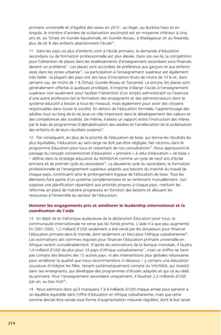 primaire universelle et d’égalité des sexes en 2015 : au Niger, au Burkina Faso et en
      Angola, le nombre d’années de scolarisation escompté est en moyenne inférieur à cinq
      ans et, au Tchad, en Guinée équatoriale, en Guinée-Bissau, à Madagascar et au Rwanda,
      plus de 60 % des enfants abandonnent l’école20.
      11 Dans les pays où plus d’enfants vont à l’école primaire, la demande d’éducation
      secondaire ou de formation professionnelle est plus élevée. Dans ces cas-là, la compétition
      pour l’obtention de places dans les établissements d’enseignement secondaire sous-financés
      devient un problème21. Les places sont accordées de préférence aux garçons et aux enfants
      aisés dans les zones urbaines22. La participation à l’enseignement supérieur est également
      très faible : la plupart des pays ont des taux d’inscription bruts de moins de 10 % et, dans
      certains cas, de moins de 1 % (Tchad, Guinée-Bissau et Tanzanie). Là encore, les places sont
      généralement offertes à quelques privilégiés. Il importe d’élargir l’accès à l’enseignement
      supérieur non seulement pour faciliter l’obtention d’un emploi administratif ou l’exercice
      d’une autre profession (et la formation des enseignants et des administrateurs dont le
      système éducatif a besoin à tous les niveaux), mais également pour avoir des citoyens
      responsables dans toute la société. En dehors de l’éducation formelle, l’apprentissage des
      adultes tout au long de la vie joue un rôle important dans le développement des valeurs et
      des compétences des sociétés. De même, il existe un rapport entre l’instruction des mères
      par le biais de programmes d’alphabétisation des adultes et l’amélioration de la scolarisation
      des enfants et de leurs résultats scolaires23.
      12 Par conséquent, en plus de la priorité de l’éducation de base, qui donne les résultats les
      plus équitables, l’éducation au sens large ne doit pas être négligée, fait reconnu dans le
      programme Éducation pour tous et ressortant de nos consultations24. Nous approuvons le
      passage du concept conventionnel d’éducation « primaire » à celui d’éducation « de base »
      – définie dans la stratégie éducative du NEPAD/UA comme un cycle de neuf ans d’école
      primaire et de premier cycle du secondaire25. Le deuxième cycle du secondaire, la formation
      professionnelle et l’enseignement supérieur adaptés aux besoins du marché du travail de
      chaque pays, constituent ainsi le prolongement logique de l’éducation de base. Tous les
      éléments font partie d’un système complémentaire et se renforcent mutuellement. Ceci
      suppose une planification répandant aux priorités propres à chaque pays, mettant les
      réformes en place de manière progressive en fonction des besoins et allouant les
      ressources à l’ensemble du secteur de l’éducation.

      Honorer les engagements pris et améliorer le leadership international et la
      coordination de l’aide
      13 En dépit de la rhétorique audacieuse de la déclaration Éducation pour tous, la
      communauté internationale ne verse pas les fonds promis. L’aide n’a que peu augmenté.
      En 2001-2002, 1,2 milliard d’USD seulement a été versé par les donateurs pour financer
      l’éducation primaire dans le monde, dont seulement un tiers pour l’Afrique subsaharienne26.
      Les estimations des sommes requises pour financer l’éducation primaire universelle en
      Afrique varient considérablement. D’après les estimations de la Banque mondiale, il faudra
      1,9 milliard d’USD de plus pour 33 pays d’Afrique subsaharienne27, mais ce chiffre ne tient
      pas compte des besoins des 15 autres pays, ni des interventions plus globales nécessaires
      pour améliorer la qualité que nous recommandons ci-dessous – y compris une éducation
      soucieuse d’intégrer les filles, tenant systématiquement compte du VIH/SIDA, qui investit
      dans ses enseignants, qui développe des programmes d’études adaptés et qui va au-delà
      du primaire. Pour l’enseignement secondaire uniquement, il faudrait 2,3 milliards d’USD
      par an, au bas mot28.
      14 Nous estimons donc qu’il manquera 7 à 8 milliards d’USD chaque année pour parvenir à
      un équilibre équitable dans l’offre d’éducation en Afrique subsaharienne, mais que cette
      somme devrait être versée sous forme d’augmentation mesurée régulière, dont le but serait




214
 