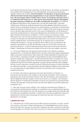 6 – Investir dans les ressources humaines, sans laissés-pour-compte
de remettre la structure de base en état dans un premier temps, de manière, par exemple, à
avoir suffisamment d’enseignants et une offre équitable, ainsi que des gouvernements
capables d’obtenir des résultats. Recommandation : les donateurs et les gouvernements
africains devraient honorer leurs engagements en ce qui concerne l’Éducation pour
tous, afin que chaque enfant d’Afrique aille à l’école. Les donateurs devraient verser 7
à 8 milliards d’USD de plus par an, alors que les gouvernements africains développent
des plans nationaux complets en vue d’offrir une éducation de qualité. Ceci amènerait
les dépenses d’éducation à une moyenne de 6 % du PIB dans chaque pays29. Cela serait
suffisant pour renforcer les systèmes éducatifs de manière globale et permettre à tous les
enfants d’avoir une éducation de base et à la moitié de passer au secondaire. Ce financement
passera en partie par l’initiative Fast Track. Il faut 1,4 milliard d’USD cette année pour les pays
qui ont des plans approuvés prêts à être mis en œuvre immédiatement. Les fonds devront
augmenter progressivement à mesure que l’élargissement de l’initiative Fast Track à d’autres
pays d’Afrique subsaharienne s’accélérera30, comme convenu à la réunion annuelle
d’Éducation pour tous de 2004 et approuvé par le projet Millénaire de l’ONU. Certains de
ces pays ont des plans qui attendent d’être approuvés, mais d’autres ont besoin d’un
soutien supplémentaire, notamment les pays qui ne reçoivent pas un financement
suffisant des donateurs31, les pays touchés par des conflits et ceux qui présentent des
disparités importantes sur le plan de l’éducation mais qui n’ont pas de structures de
bonne gouvernance32. Le droit à l’éducation devrait être reconnu même dans les États
fragiles. L’équilibrage du financement global se fera par le biais des budgets nationaux.
15 Ceci ne sera efficace que si les gouvernements africains ont l’initiative et agissent
vigoureusement. Le financement dépendra donc des plans d’éducation globaux adoptés pour
veiller à ce que les investissements soient répartis de manière équitable et progressive dans
tout le secteur. L’importance accordée à chaque élément du plan sectoriel dépendra de la
situation actuelle dans chaque pays33. Les plans devraient être axés sur la gestion en vue de
résultats, ce qui suppose d’obtenir des informations permettant d’évaluer ce qui marche et
d’allouer les ressources de manière appropriée. Les plans devraient être liés à des stratégies
de lutte contre la pauvreté, accorder la priorité à l’éducation de base et insister fortement
sur l’éducation des filles. Les gouvernements doivent également élaborer des mécanismes
en vue d’augmenter la responsabilité envers les communautés, point sur lequel nous
reviendrons plus loin.
16 De même, des mesures vigoureuses de la part des donateurs s’imposent. Le
financement des donateurs doit s’aligner sur les priorités nationales34, dans le cadre de
partenariats avec les gouvernements africains. Pour être plus efficaces, les investissements
doivent également être plus souples. Comme nous l’avons vu au chapitre 4, les donateurs
doivent apporter un financement prévisible et soutenu pour permettre aux gouvernements
d’investir dans des plans à long terme ainsi que dans leurs dépenses courantes (salaires des
enseignants, etc.).
17 Mais cela n’est pas encore suffisant. Pour rendre les investissements efficaces, la
communauté internationale doit améliorer sa coordination sous un leadership plus vigoureux
de l’UNESCO et de l’initiative Fast Track afin de parvenir à une délimitation plus claire des rôles
et d’éviter ainsi la duplication d’activités. L’initiative Fast Track devrait également renforcer la
représentation africaine dans ses groupes de travail ainsi que dans ses processus de
planification et d’analyse.

L’égalité des sexes
18 L’éducation est un droit autant pour les filles que pour les garçons. En outre, comme
nous l’avons vu plus haut, l’impact de l’éducation sur le développement est plus marqué
lorsque les filles sont instruites. En particulier, l’éducation des filles contribue à la réduction
de la propagation du VIH/SIDA. Elle a été vue comme un facteur essentiel de la baisse des




                                                                                                       215
 