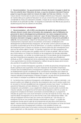 6 – Investir dans les ressources humaines, sans laissés-pour-compte
20 Recommandation : les gouvernements africains devraient s’engager à abolir les
frais de scolarité dans l’éducation de base, ce que les donateurs devraient financer
jusqu’à ce que les pays soient en mesure de régler ces frais eux-mêmes. Une telle
mesure devrait s’inscrire dans le cadre d’une stratégie cohérente pour l’éducation, séquencée
de manière telle que la qualité de l’éducation ne soit pas compromise par l’augmentation
considérable du niveau de scolarisation probable. L’impact de ces mesures bénéficiera à tous
les enfants et en particulier aux filles : en Ouganda, la scolarisation des filles les plus pauvres a
doublé lorsque les frais de scolarité ont été abolis.

Former et fidéliser les enseignants
21 Recommandation : afin d’offrir une éducation de qualité, les gouvernements
africains doivent investir dans la formation des enseignants, dans la fidélisation du
personnel et dans le développement professionnel. Les ratios enseignant/nombre
d’enfants doivent être amenés à moins de 1 pour 40 dans l’éducation de base. Les
donateurs devraient s’engager à apporter un financement à long terme prévisible à
cette fin. De toute évidence, l’objectif de l’éducation pour tous ne sera jamais atteint sans
investissements importants dans le recrutement, la formation, la fidélisation et le
développement professionnel des enseignants, afin de lutter contre la pénurie actuelle due
aux pertes occasionnées par le VIH et les démissions. Le Lesotho a seulement un cinquième
des enseignants dont il a besoin et il faudrat au Ghana quatre fois plus d’enseignants pour
que tous les enfants aillent à l’école43. En Namibie, seulement 40 % des enseignants des
écoles rurales du nord du pays sont qualifiés contre 92 % dans la capitale44. Bien qu’il existe
peu d’informations sur l’impact du VIH/SIDA sur les enseignants, les données disponibles
sont préoccupantes : en Zambie, la mortalité serait de 70 % plus élevée chez les enseignants
que dans l’ensemble de la population, bien que les décès ne soient pas officiellement
attribués au SIDA45. L’élargissement de la scolarisation doit impérativement s’accompagner
d’une augmentation du nombre d’enseignants, à défaut de quoi les classes seront encore
plus grandes et la qualité de l’éducation en pâtira.
22 Pour que le nombre d’enseignants augmente, le nombre de personnes entreprenant des
études supérieures doit augmenter. Il est donc nécessaire de reconnaître l’importance
d’investir dans les établissements d’enseignement supérieur en Afrique. C’est en effet dans
ces établissements que les compétences et les connaissances nécessaires pour obtenir de
bons résultats éducatifs seront développées. Mais, en raison de l’ampleur du problème, des
mesures radicales et pragmatiques s’imposent d’urgence. Les pays dont les gouvernements
sont résolus à s’attaquer au problème ont déjà adopté de telles mesures.
23 Au Burkina Faso, la pénurie d’enseignants a été déclarée une « urgence nationale ». Les
pouvoirs publics sont obligés de rechercher des enseignants dans tout le secteur public tout
en recrutant et formant parallèlement des enseignants de plus haut niveau46. Au Malawi, la
gratuité de l’éducation primaire déclarée en 1994 a créé une demande de nouveaux
enseignants sans précédent, ce qui a également obligé les pouvoirs publics à prendre des
mesures radicales. Un programme de formation des enseignants a été mis sur pied. Ce
programme remplace la formation universitaire conventionnelle par un programme
d’études de quatre mois suivis d’une formation sur le lieu de travail de 20 mois. Ainsi, des
volumes élevés d’enseignants ont pu être formés à des coûts relativement faibles : 590
USD par enseignant formé en deux ans contre une moyenne de 2 100 USD pour un
enseignant formé en trois années d’études universitaires au Ghana47. La qualité des
enseignants formés dans le cadre de ces programmes est peut-être moins bonne au
départ, mais les résultats montrent qu’en ayant recours à la formation sur le lieu de travail
et à des programmes d’enseignement à distance, il est possible d’innover. Les
investissements directs dans la formation continue des enseignants et dans les incitations
jouent également un rôle essentiel, comme nous l’avons vu au chapitre 4.




                                                                                                        217
 