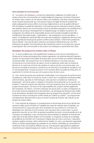 Faire participer les communautés
      24 Les acteurs non étatiques, y compris les organisations religieuses, la société civile, le
      secteur privé et les communautés ont traditionnellement beaucoup contribué à l’éducation
      en Afrique. Dans certains cas, les services offerts sont excellents, mais dans d’autres (services
      visant souvent les personnes qui n’ont pas les moyens de régler les frais de scolarité des
      écoles publiques) les services offerts ne sont pas réglementés et sont de qualité inférieure48.
      Afin d’améliorer la qualité de l’éducation, il est essentiel que les institutions rendent compte
      des résultats obtenus aux communautés et que ces dernières participent à la surveillance et à
      la gestion des processus d’enseignement et d’apprentissage. Au Malawi, les parents, les
      enseignants, les enfants et les responsables de des communautés travaillent ensemble à
      l’amélioration des écoles locales. L’absentéisme – des enseignants comme des élèves – a
      baissé. Le harcèlement sexuel des filles de la part des enseignants a également diminué, ainsi
      que la quantité de travail que les parents confient à leurs enfants, notamment pendant les
      heures d’école49. Pour que les plans nationaux se traduisent effectivement par une offre
      d’éducation de qualité, il est essentiel que des mécanismes soient mis en place pour assurer
      la participation des communautés et des acteurs non étatiques en partenariat avec l’État.

      Développer des programmes scolaires utiles à l’Afrique
      25 Un autre problème qui a été régulièrement soulevé au cours de nos consultations en
      Afrique est le manque de programmes scolaires appropriés. Les systèmes éducatifs reposent
      souvent sur des programmes établis de longue date, qui sont limités aux matières théoriques
      conventionnelles. Ces programmes ont en général tendance à n’accorder que peu
      d’importance à la transmission de valeurs ou de compétences utiles dans la société de
      demain et ne visent pas à former des adultes en mesure de faire concurrence dans une
      économie mondiale en évolution constante ou de faire face à la pandémie actuelle du VIH.
      Un tel enseignement s’impose pourtant si l’on souhaite élever la qualité de l’éducation et
      augmenter le nombre de ceux qui vont jusqu’au bout de leur cursus.
      26 Pour rendre les jeunes plus facilement employables, il est nécessaire de renforcer leurs
      compétences utiles dans le monde du travail, à savoir leurs compétences professionnelles,
      administratives, agricoles et informatiques, ainsi que leurs compétences créatives et
      analytiques50, afin de les aider à s’adapter à l’évolution de la demande sur le marché51 (cf.
      chapitre 7). Mais les programmes éducatifs n’ont pas seulement pour but de favoriser les
      progrès économiques : les droits et les responsabilités des citoyens doivent également
      être enseignés. De même, il convient d’éduquer les jeunes dans un esprit d’intégration et
      de la lutte contre les préjudices et la discrimination. Les techniques de résolution des conflits
      et de réconciliation devraient être enseignées dans les programmes éducatifs, comme dans
      l’initiative de retour à l’école post-conflit menée par l’UNICEF au Libéria52. Les programmes
      d’enseignement devraient être conçus en tenant compte de l’histoire, des cultures et des
      langues de chaque région.
      27 Il est essentiel de dispenser un enseignement en dynamique de la vie qui aborde des
      questions telles que le VIH/SIDA et l’inégalité des sexes de manière claire et globale. Les
      comportements à risque devraient être enseignés tôt aux enfants et il convient de
      développer leur aptitude à communiquer avec assurance dès un jeune âge. La jeune
      génération pourrait se voir offrir de grandes possibilités de lutter contre la pandémie et de
      s’attaquer aux préjudices si des connaissances personnalisées et adaptées et directement
      utiles dans la vie des enfants étaient communiquées. En Ouganda, au Kenya et au Sénégal,
      les problèmes du VIH/SIDA sont maintenant intégrés dans les troncs communs. L’éducation
      sanitaire, hygiène comprise, réduit nettement la maladie. En outre, une éducation appropriée
      offrira un soutien psychologique aux orphelins et aux enfants vulnérables qui connaissent la
      souffrance et des circonstances difficiles chez eux. Une éducation appropriée est également
      importante pour l’apprentissage post-scolaire. En effet, quel que soit l’âge, les compétences




218
 