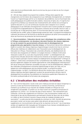 6 – Investir dans les ressources humaines, sans laissés-pour-compte
utiles dans la vie professionnelle, dans la vie de tous les jours et dans la vie d’un citoyen
sont essentielles53.
28 Afin de mieux adapter les programmes scolaires, l’Afrique devra apporter des
changements à la formation des enseignants et aux méthodes d’enseignement, en mettant
l’accent sur l’apprentissage actif et sur la résolution des problèmes, tout en fournissant des
outils pédagogiques de qualité (manuels scolaires, ressources en ligne, etc.). Il s’agit là d’un
programme ambitieux qui nécessite des investissements afin d’éviter de surcharger le
système éducatif. Il y a eu de nombreuses réussites dans l’adoption d’un contenu
pédagogique et de méthodes d’enseignement innovants dont il serait possible de s’inspirer.
Le programme d’alphabétisation et d’éducation à distance de la Somalie, lancé en 2002, a
touché plus de 10 000 personnes (dont 70 % de femmes) dans des zones rurales reculées
touchées par les conflits, grâce à l’apprentissage assisté par radio. Le programme enseigne les
rudiments de la lecture et de l’écriture et aborde des questions de santé communautaire, de
droits de l’homme et de protection de l’environnement54.
29 Recommandation : l’éducation devrait viser à développer des compétences utiles
à l’Afrique contemporaine. Les donateurs devraient financer des réseaux régionaux
en vue de soutenir les gouvernements africains dans le développement de
programmes plus appropriés à tous les niveaux. Le financement devrait être utilisé pour
établir et soutenir des réseaux régionaux d’apprentissage mutuel et de mise en commun
efficace des matériaux en collaboration avec l’Association pour le développement de
l’éducation en Afrique, l’Association des universités africaines, des établissements de
formation des enseignants et l’UNESCO. Un budget d’environ 2 milliards d’USD serait
nécessaire à cette fin au cours des cinq prochaines années55. Le développement des
programmes d’études devrait être mené par les initiatives et les experts actuels en Afrique,
tout en faisant participer d’autres réseaux et établissements d’enseignement56 d’Afrique et
d’ailleurs57. Grâce à leur connaissance et leur compréhension des réalités locales, ces réseaux
peuvent également adapter de manière appropriée les outils pédagogiques internationaux58
afin de les rendre plus facilement accessibles aux pays en voie de développement, réfléchir à
des méthodes d’enseignement innovantes (apprentissage en ligne, par radio, etc.) et
adapter les outils pédagogiques dans les langues locales. Le programme pilote
d’apprentissage « en ligne » du NEPAD/UA devrait être soutenu dans ce domaine59. Les
réseaux régionaux devraient également soutenir les gouvernements africains dans le
développement de systèmes d’accréditation et d’assurance qualité dans l’éducation, la
formation professionnelle et la formation des enseignants.

6.2 L’éradication des maladies évitables
30 Tout comme l’éducation, l’accès à des soins médicaux de base est depuis longtemps vu
comme un droit de l’homme fondamental. Le nombre d’hommes, de femmes et
d’enfants qui souffrent et qui meurent de maladies évitables en Afrique est tout
simplement inacceptable. Un enfant sur six meurt avant son cinquième anniversaire (cf.
graphique 6.3), contre 1 sur 150 dans les pays à hauts revenus60. Des interventions peu
coûteuses, comme des suppléments en vitamine A, des moustiquaires traitées avec un
insecticide et des sels de réhydratation permettraient d’éviter les deux tiers de ces décès.
Un million et demi d’enfants meurent chaque année de maladies évitables par la
vaccination61. La polio pourrait être éradiquée du continent en 2005. Nombre de personnes
pourraient mener une vie plus saine grâce à des aliments de base enrichis et des
suppléments en micronutriments tels que le fer, la vitamine A et le zinc62. Ces 20 dernières
années ont également été marquées par l’émergence d’une menace considérable pour la
société africaine, et pourtant évitable : le VIH/SIDA.




                                                                                                   219
 