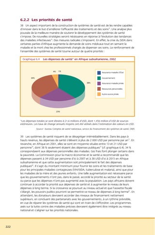 6.2.2 Les priorités de santé
      38 Un aspect important de la construction de systèmes de santé est de les rendre capables
      d’innover dans le but d’améliorer l’efficacité des traitements et des soins75. Une analyse plus
      poussée de la meilleure manière de soutenir le développement des systèmes de santé
      s’impose. De nouvelles stratégies seront nécessaires en réponse à l’évolution des tendances
      des maladies infectieuses76. Des mesures radicales s’imposent. En effet, la crise du SIDA dans
      certaines parties d’Afrique augmente la demande de soins médicaux tout en semant la
      maladie et la mort chez les professionnels chargés de dispenser ces soins. Le renforcement de
      l’ensemble des systèmes de santé tourne autour de quatre priorités :

        Graphique 6.4      Les dépenses de santé* en Afrique subsaharienne, 2002


                                    4%    1%
                                                                                   Assurance maladie d’État

               34%                                                                 Gouvernement

                                                                    38%            Assurance maladie privée

                                                                                   Ressources personnelles

                                                                                   Autre source privée




                                         23%



      *Les dépenses totales se sont élevées à 21,6 millions d’USD, dont 1,456 million d’USD de sources
      extérieures. Les taux de change annuels moyens ont été utilisés dans l’estimation des valeurs en USD.
                     Source : bureau Comptes de santé nationaux, service du Financement des systèmes de santé, OMS


      39 Les systèmes de santé risquent de se désagréger irrémédiablement. Dans les pays à
      hauts revenus, les dépenses de santé s’élèvent à plus de 2 000 USD par personne par an77. En
      revanche, en Afrique en 2001, elles se sont en moyenne situées entre 13 et 21 USD par
      personne78, dont 38 % seulement étaient des dépenses publiques79 (cf. graphique 6.4). 34 %
      correspondaient aux dépenses personnelles des malades. Ces frais font plonger certains dans
      la pauvreté. La Commission pour la macro-économie et la santé a recommandé que les
      dépenses passent à 34 USD par personne d’ici à 2007 et à 38 USD d’ici à 2015 en Afrique
      subsaharienne et que cette augmentation soit principalement le fait des dépenses
      publiques80. Il s’agit du montant minimum pour fournir les soins et les traitements de base
      pour les principales maladies contagieuses (VIH/SIDA, tuberculose et malaria), ainsi que pour
      les maladies de la mère et des jeunes enfants. Une telle augmentation est nécessaire parce
      que les gouvernements n’ont pas, dans le passé, accordé la priorité au secteur de la santé
      ou parce que les dépenses n’ont pas augmenté avec la population. Les pays africains doivent
      continuer à accorder la priorité aux dépenses de santé et à augmenter le niveau de leurs
      dépenses à long terme. Si la croissance se poursuit au niveau actuel et que l’assiette fiscale
      s’élargit, les pouvoirs publics pourront se permettre ce niveau de dépenses à long terme81. En
      attendant, les donateurs devraient accorder des niveaux de financement nettement
      supérieurs, en concluant des partenariats avec les gouvernements, à un rythme prévisible,
      en vue de réparer les systèmes de santé qui sont en train de s’effondrer. Les programmes
      axés sur la lutte contre des maladies précises devraient également être intégrés au niveau
      national et s’aligner sur les priorités nationales.




222
 